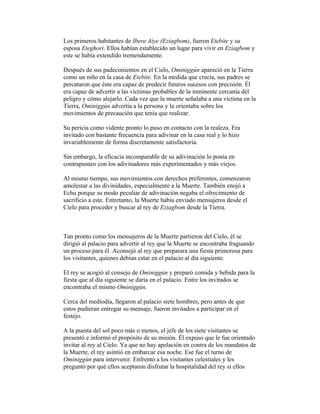Los primeros habitantes de Ibere Aiye (Eziagbom), fueron Etebite y su
esposa Eteghori. Ellos habían establecido un lugar para vivir en Eziagbom y
este se había extendido tremendamente.
Después de sus padecimientos en el Cielo, Ominiggún apareció en la Tierra
como un niño en la casa de Etebite. En la medida que crecía, sus padres se
percataron que éste era capaz de predecir futuros sucesos con precisión. Él
era capaz de advertir a las víctimas probables de la inminente cercanía del
peligro y cómo alejarlo. Cada vez que la muerte señalaba a una víctima en la
Tierra, Ominiggún advertía a la persona y la orientaba sobre los
movimientos de precaución que tenía que realizar.
Su pericia como vidente pronto lo puso en contacto con la realeza. Era
invitado con bastante frecuencia para adivinar en la casa real y lo hizo
invariablemente de forma discretamente satisfactoria.
Sin embargo, la eficacia incomparable de su adivinación lo ponía en
contrapunteo con los adivinadores más experimentados y más viejos.
Al mismo tiempo, sus movimientos con derechos preferentes, comenzaron
amolestar a las divinidades, especialmente a la Muerte. También enojó a
Echu porque su modo peculiar de adivinación negaba el ofrecimiento de
sacrificio a este. Entretanto, la Muerte había enviado mensajeros desde el
Cielo para proceder y buscar al rey de Eziagbom desde la Tierra.

Tan pronto como los mensajeros de la Muerte partieron del Cielo, él se
dirigió al palacio para advertir al rey que la Muerte se encontraba fraguando
un proceso para él. Aconsejó al rey que preparara una fiesta primorosa para
los visitantes, quienes debían estar en el palacio al día siguiente.
El rey se acogió al consejo de Ominiggún y preparó comida y bebida para la
fiesta que al día siguiente se daría en el palacio. Entre los invitados se
encontraba el mismo Ominiggún.
Cerca del mediodía, llegaron al palacio siete hombres, pero antes de que
estos pudieran entregar su mensaje, fueron invitados a participar en el
festejo.
A la puesta del sol poco más o menos, el jefe de los siete visitantes se
presentó e informó el propósito de su misión. Él expuso que le fue orientado
invitar al rey al Cielo. Ya que no hay apelación en contra de los mandatos de
la Muerte, el rey asintió en embarcar esa noche. Ese fue el turno de
Ominiggún para intervenir. Enfrentó a los visitantes celestiales y les
preguntó por qué ellos aceptaron disfrutar la hospitalidad del rey si ellos

 