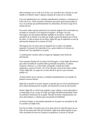 iban a terminar con su vida en la Tierra. Les recordó la ley celestial; la cual
impide a la Muerte matar a alguien, después de comer de su comida.
Con este señalamiento, los visitantes abandonaron el palacio y retornaron al
Cielo sin el rey. Antes de partir, declararon que quien quiera que predijo al
rey y le aconsejó que preferentemente los alimentara, llevaría el yugo de la
muerte del rey.
Esa noche, hubo regocijo general en la casareal, después de lo cual todos los
invitados se retiraron a sus respectivos hogares. Al llegar a la casa,
Ominiggún, de otra manera llamado Agbigba en Eziagbon, reunió a los
miembros de su familia y les dijo que estaba a punto de dejarlos por el bien
de todos. Le dijo al mayor de sus hijos, Ogbe Idí, que le impartiría su arte de
adivinación después de su retorno al Cielo.
Ominiggún fue a la cama, pero no despertó de su sueño a la mañana
siguiente. Su muerte fue reportada al rey, quien ordenó se le hiciera un
funeral real. Fue sepultado en su patio.
A continuación veremos sobre el origen de Agbigba como forma de
adivinación.
Unas semanas después de la muerte de Ominiggún, su hijo Ogbe Idi observó
que sobre la tumba de su padre había germinado una planta. La planta
comenzó a florecer, y a tener frutos enseguida. Cuando los frutos
maduraron, cayeron al suelo. Al ver las cáscaras secas de los frutos caídos,
el hijo, Ogbe Idi, era capaz de ver más allá de lo que los ojos comunes
podían ver.
Al mirar dentro de las cáscaras, se dotaba inmediatamente con el poder de
predecir sucesos futuros.
Ogbe Idi se guardó el secreto, porque se percató que eso era la manifestación
de la última declaración de su padre, de transferirle su arte de adivinación.
Pronto, Ogbe Idi se volvió muy popular, como vidente y como adivinador y
su fama llegó al rey, al que se le dijo que Ogbe Idi había desarrollado todos
los atributos misteriosos de su padre. Decidió invitarlo conjuntamente con
otros adivinadores y videntes para una prueba de habilidad.
Al mismo tiempo, se encontraba operando en Eziagbon un sacerdote de Ifá.
S u nombre era Ogbe Irete.
Este fue invitado a Eziagbon por el rey para salvar la vida del mayor de sus
hijos de las manos del culto de la brujería. Ogbe Irete había logrado lo que
otros sacerdotes divinos en Eziagbon no pudieron, al salvar la vida del

 