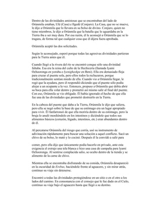 Dentro de las divinidades amistosas que se encontraban del lado de
Orúnmila estaban, Ulé (Casa) e Ilgedé (Conjuro). La Casa, que no se mueve,
le dijo a Orúnmila que lo llevara en su bolso de divino. Conjuro, quien no
tiene miembros, le dijo a Orúnmila que la batalla quc lo aguardaba en la
Tierra iba a ser muy dura. Por esa razón, él le aconsejó a Orúnmila quc se lo
tragara, de forma tal que cualquier cosa que él dijera fuera aprobada.
Orúnmila aceptó las dos solicitudes.
Según lo aconsejado, esperó porque todas las agresivas divinidades partieran
para la Tierra antes que él.
Cuando llegó a la rivera del río se encontró conque sólo una divinidad
faltaba. Esa era la reina del culto de la Hechicería (llamada Iyami
Ochooronga en yoruba e Iyenigheekpe en Beni). Ella era demasiado floja
para cruzar el puente sola, pero ellos todos la rechazaron, porque
tradicionalmente sentían miedo de ella. Cuando vio a Orúnmila llegar, le
rogó que la ayudara, pero él respondió diciendo que el puente sólo podía
alojar a un ocupante a la vez. Entonces, propuso a Orúnmila que debía abrir
su boca para ella volar dentro y prometió así mismo salir al final del puente.
Con eso, Orúnmila se vio obligado. Él había ignorado el hecho de que ella
fue una de las divinidades que prometió destruirlo en la Tierra.
En la cabeza del puente que daba a la Tierra, Orúnmila le dijo que saliera,
pero ella se negó sobre la base de que su estómago era un lugar apropiado
para vivir. Él fanfarroneó de que ella moriría dentro de su estómago, pero la
bruja lo anuló mordiéndolo en los intestinos y diciéndole que todos sus
alimentos básicos (corazón, hígado, intestinos, etc.) eran abundantes dentro
de él.
Al percatarse Orúnmila del riesgo que corría, usó su instrumento de
adivinación rápidamente para buscar una solución a aquel conflicto. Sacó un
chivo de su bolso, lo mató y lo cocinó. Después él la convidó a salir para
comer, pero ella dijo que únicamente podía hacerlo en privado, ante esta
exigencia el extrajo una tela blanca e hizo una casa de campaña para lyamí
Ochooronga. Al sentirse complacida salio, se oculto dentro de la tienda y se
alimento de la carne de chivo.
Mientras ella se encontraba disfrutando de su comida, Orúnmila desapareció
en la oscuridad de Erebus, haciéndole frente al aguacero, y sin mirar atrás,
continuo su viaje sin detenerse.
Encontró a todas las divinidades protegiéndose en un sitio o en el otro a los
lados del camino. En consonancia con el consejo que le fue dado en el Cielo,
continuo su viaje bajo el aguacero hasta que llegó a su destino.

 