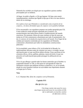 Orúnmila fue recibido con alegría por sus seguidores quienes estaban
preocupados por su tardanza.
Al llegar, les pidió a Ilgedé y a Ulé que bajaran. Ulé bajo, pero murió
instantáneamente, mientras que Ilgedé le dijo que el iba a ser mas efectivo
dentro de su estomago.
Eso explica el por que Orúnmila es considerado como el patrón de los
conjuros, y la única divinidad capaz de conjurar con la palabra hablada.
El les encomendó a sus seguidores preparar una tumba apropiada para Ulé.
Como estaba de cuerpo presente esperando por el entierro, los
acontecimientos mas maravillosos desde el establecimiento del mundo
ocurrieron. De momento, hileras de casas similares al tipo de casas que
tenían en el Cielo comenzaron a diseminarse por todo el asentamiento. Ese
fue el comienzo de la fundación arquitectónica del mundo. En el lugar de las
cabañas previamente construidas por los seguidores de Orúnmila,
comenzaron a diseminarse por todos los alrededores construcciones
palaciales.'
En la actualidad, como tributo a Ulé, la divinidad de la Morada, los
tradicionalistas africanos antes de construir sus casas o viviendas van por
adivinación para ver que sacrificios deben efectuar. Estos sacrifican en los
cimientos chivos, chivas, gallinas, palomas, nueces de kolá o lo que sea
prescrito en la adivinación para poder proseguir la edificación de sus
moradas.
Ulé es la que alberga o guarda todos los bienes materiales que el hombre va
acaparando durante su vida, es ella quien los salvaguarda de todos los
fenómenos externos que pudieran acelerar su deterioro y es, en la morada,
donde los seres humanos realizan sus actividades mas importantes durante
su bregar por la Tierra.
Nota
1 . C. Osamaro Ibie: Ifism the complete work of Orúnmila.
Capítulo XVI
Òlá Àjé (Olá Ajé)
Una larga cuenta roja usan los reyes,
una larga cuenta azul usan los sacerdotes de Ifá,
Ajé es adornado con muchas cuentas
de diferentes colores,

 
