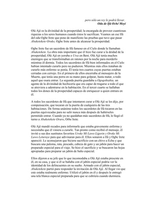 pero sólo un rey le podrá llevar.
Odu de Ifá Oché Meyi
Olá Ajé es la divinidad de la prosperidad; la encargada de proveer cuantiosas
riquezas a los seres humanos cuando éstos le sacrifican. Veamos un ese Ifá
del odu Ogbe Irete que pone de manifiesto las pruebas que tuvo que pasar
Abaketekete Oruko, Ogbe Irete antes de alcanzar la prosperidad.
Ogbe Irete fue un sacerdote de Ifá famoso en el Cielo donde le llamaban
Abaketekete. La obra más importante que él hizo fue curar a la deidad de la
prosperidad, Olá Ajé en yoruba o Uwa en Beni. Olá Ajé tenía muchos
enemigos que se transformaban en ratones por la noche para morderlo
mientras él dormía. Todos los sacerdotes de Ifá bien informados en el Cielo
habían intentado curarlo pero no pudieron. Mientras más ellos trataban de
curarlo más enfermo se ponía. Él tenía tres cuartos cuyas puertas estaban
cerradas con cerrojo. En el primero de ellos encerraba al mensajero de la
Muerte, que tenía una porra en su mano para golpear, hasta matar, a todo
aquel que osara entrar. La segunda puerta guardaba a Ogogohiahia, un
agente de la divinidad de hechicería que era capaz de tragarse a todo el que
se atreviera a adentrarse en la habitación. En el tercer cuarto se hallaban
todos los dones de la prosperidad capaces de enriquecer a quien entrara en
él.
A todos los sacerdotes de Ifá que intentaron curar a Olá Ajé se les dijo, por
compensación, que tocaran en la puerta de cualquiera de las tres
habitaciones. De forma unánime todos los sacerdotes de Ifá tocaron en las
puertas equivocadas para no salir nunca más después de habérseles
permitido entrar. Cuando ya no quedaban más sacerdotes de Ifá, le llegó el
turno a Abaketekete Oruro, Orbe Irete.
Olá Ajé mandó recados para informarle que estaba gravemente enferma y
necesitaba que él viniera a curarle. Tan pronto como recibió el mensaje, él
invitó a sus dos sustitutos favoritos Uroke Mi Lawo Ligorin y Oroke Mi
Lawo Leturuye para que adivinaran para él. Ellos sonaron a Ifá y Ogbc Irete
apareció. Le aconsejaron que hiciera sacrificio con un chivo a Echu y que
buscara una paloma, rata, pescado, cabeza de gato y un jabón para haccr un
preparado especial para el viaje. Se hizo el sacrificio y se buscaron las hojas
apropiadas para preparar un jabón de baño especial.
Ellos dijeron a su jefe que lo que incomodaba a Olá Ajé estaba prescnte en
él, en su casa, y que si él se bañaba con el jabón especial podría ver la
identidad de los delincuentes en su sueño. Armado con el jabón especial,
Abaketekete partió para responder la invitación de Olá Ajé. Al llegar vio que
este estaba realmente enfermo. Utilizó el jabón en él y después le entregó
una tela blanca especial preparada para que se cubriera cuando durmiera.

 