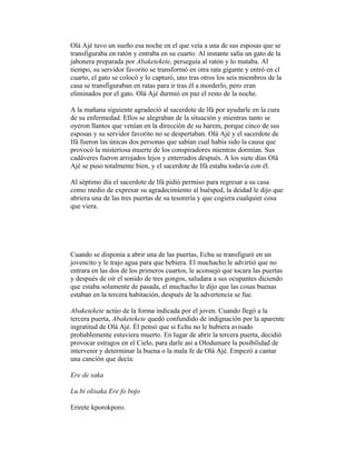 Olá Ajé tuvo un sueño esa noche en el que veía a una de sus esposas que se
transfiguraba en ratón y entraba en su cuarto. Al instante salía un gato de la
jabonera preparada por Abaketekete, perseguía al ratón y lo mataba. Al
tiempo, su servidor favorito se transformó en otra rata gigante y entró en cl
cuarto, el gato se colocó y lo capturó, uno tras otros los seis miembros de la
casa se transfiguraban en ratas para ir tras él a morderlo, pero eran
eliminados por el gato. Olá Ajé durmió en paz el resto de la noche.
A la mañana siguiente agradeció al sacerdote de lfá por ayudarle en la cura
de su enfermedad. Ellos se alegraban de la situación y mientras tanto se
oyeron llantos que venían en la dirección de su harem, porque cinco de sus
esposas y su servidor favorito no se despertaban. Olá Ajé y el sacerdote de
Ifá fueron las únicas dos personas que sabían cual había sido la causa que
provocó la misteriosa muerte de los conspiradores mientras dormían. Sus
cadáveres fueron arrojados lejos y enterrados después. A los siete días Olá
Ajé se puso totalmente bien, y el sacerdote de Ifá estaba todavía con él.
Al séptimo día el sacerdote de Ifá pidió permiso para regresar a su casa
como medio de expresar su agradecimiento al huésped, la deidad le dijo que
abriera una de las tres puertas de su tesorería y que cogiera cualquier cosa
que viera.

Cuando se disponía a abrir una de las puertas, Echu se transfiguró en un
jovencito y le trajo agua para que bebiera. El muchacho le advirtió que no
entrara en las dos de los primeros cuartos, le aconsejó que tocara las puertas
y después de oír el sonido de tres gongos, saludara a sus ocupantes diciendo
que estaba solamente de pasada, el muchacho le dijo que las cosas buenas
estaban en la tercera habitación, después de la advertencia se fue.
Abaketekete actúo de la forma indicada por el joven. Cuando llegó a la
tercera puerta, Abaketekete quedó confundido de indignación por la aparente
ingratitud de Olá Ajé. Él pensó que si Echu no le hubiera avisado
probablemente estuviera muerto. En lugar de abrir la tercera puerta, decidió
provocar estragos en el Cielo, para darle así a Olodumare la posibilidad de
intervenir y determinar la buena o la mala fe de Olá Ajé. Empezó a cantar
una canción que decía:
Ere de saka
Lu bi olisaka Ere fo bojo
Erirete kporokporo.

 