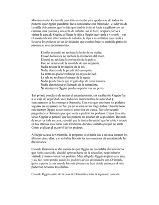 Mientras tanto. Orúnmila concibió un medio para apoderarse do todos los
poderes quo Oggún guardaba; fue a consultarse con Okitipuke , el adivino de
la orilla del camino, que le dijo quo tendría éxito si hacía sacrificio con un
carnero, una paloma y una cola de caballo, así lo hizo; después partió a
visitar la casa do Oggún, al llegar le dijo a Oggún que venla a visitarlo_ tras
el acostumbrado intercambio de saludos, le dijo a su anfitrión quo venía a
llevarse los poderes de las divinidades que estaban bajo su custodla para ello
pronuncio este encantamiento:
El niño pequeño no rechaza la leche de su madre.
El ave domestica no rechaza la invitación del maíz.
El pené no rechaza la invitación de la pelvis.
Uno no desatiende la mordida de una serpiente.
Nadie resiste la invitación de la tos.
Nadie desatiende la picada del eseorpión.
La tierra no puede rechazar los rayos del sol.
La tela no rechaza el ataque de la aguja.
Nadie puede hacer que el gato deje de cazar ratones.
Nadie desobedece el llamado de la naturaleza.
Ni siquiera tú Oggún puedes soportar ver un perro.
Tan pronto concluyo de recitar el encantamiento, sin vacilación. Oggún fue
a su caja do seguridad, saco todos los instrumentos de autoridad y
sumisamente se los entrego a Orúnmila. Una voz quo este tuvo los poderes
seguros en sus manos se fue, ya en su casa se los trago todos. Durante todo
oste tiempo Oggún actuó como si estuviera en trance. No solo ocurrió
preguntarle a Orúnmila por que venía a pedirle los poderos. Cinco días más
tarde. Oggún se percató que los poderes no estaban en su posesión. Después
de recorrer toda su casa, recordó que la única divinidad que lo había visitado
en los últimos días había sido Orúnmila, decidió visitarlo porque no sabla
Como explicar el extravió de los poderes.
Al llegar a casa de Orúnmila, le pregunto si el había ido a su casa durante los
últimos cinco días, y si se había llevado los instrumentos de autoridad de las
divinidades.
Cuando Orúnmila se dio cuenta de que Oggún no recordaba claramente lo
que había sucedido, decidió aprovecharse de la situación, negó haberlo
visitado y menos tomar los poderes. Muy afligido, Oggún regreso a su rata,
y así fue como perdió todos los poderes de las divinidades con Orúnmila,
quien a pesar de ser uno de los más jóvenes se hizo desde entonces el más
poderoso de todos los orichas.
Cuando Oggún salio de la casa de Orúnmila canto la siguiente canción:

 