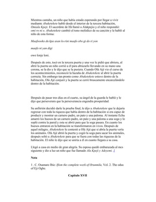 Mientras cantaba, un niño que había estado esperando por llegar a vivir
mediante Abaketekete habló desde el interior de la tercera habitación,
Omiala Kpeji. El sacerdote de Ifá llamó a Alakpejio y el niño respondió:
omi ro ni o. Abaketekete cambió el tono melódico de su canción y le habló al
niño de esta forma:
Maafoooko du kpa asan lo-rini maafo obo gi do ri yon
maafo ni yan digi
owo lonje loni.
Después de esto, tocó en la tercera puerta y una voz le pidió que abriera, al
abrir la puerta un niño corrió a él para abrazarlo llevando en su mano una
corona, se la dio y le dijo que se la pusiera. Cuando Olá Ajé vio el curso de
los acontecimientos, reconoció la hazaña de Abaketekete al abrir la puerta
correcta. Sin embargo tan pronto como Abaketekete estuvo dentro de la
habitación, Olá Ajé conjuró y la puerta se cerró bruscamente encarcelándolo
dentro de la habitación.

Después de pasar tres días en el cuarto, su ángel de la guarda le habló y le
dijo que perseverara que la perseverancia engendra prosperidad.
Su anfitrión decidió darle la prueba final, le dijo a Abaketekete que le dejaría
regresar con toda la riqueza que había dentro de la habitación si era capaz de
producir y mostrar un carnero padre, un pato y una paloma. Al instante Echu
amarró los huesos de un carnero padre, un pato y una paloma a una soga y lo
sopló contra la pared y esta se abrió para que la soga pasara. En cuanto los
huesos entraron en la habitación se transformaron en vivos. Después de
aquel milagro, Abaketekete le contestó a Olá Ajé que si abría la puerta vería
los animales. Olá Ajé abrió la puerta y cogió la soga para sacar los animales,
después soltó a Abaketekete para que se fuera con todas las riquezas de la
habitación. El niño le dijo que se uniría a él en cuanto llegara a su casa.
Llegó a casa en medio de gran alegría. Su esposa quedó embarazada al mcs
siguiente y dio a luz un niño que fue llamado Ala Kpeji y Adeyemi. 1
Nota
1 . C. Osamaro Ibie: Ifism the complete work of Orunmila, Vol. 2. The odus
of Eji Ogbe.
Capítulo XVII

 