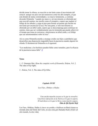 decide tomar la ofensa, su reacción es tan lenta como el movimiento del
caracol. aunque sus pies son tan numerosos como los del ciempiés, el que
está dotado de tantas extremidades y se mueve lentamente, y continúa
diciendo Orúnmila: “cuando me muevo y mi movimiento es obstruído por
una roca del camino, me enrollo como el ciempiés y espero que madure el
follaje de los árboles y caiga al piso para formar un puente que facilite mi
moviento por encima de la roca. Por otra parte, si nmi movimiento es
obstruído por un árbol caído, espero que se descomponga para continuar mi
camino, tiene que ser verdaderamente una ira tremenda que pueda sobrevivir
el tiempo que toma en corroerse y deteriorarse un árbol caído, o el follaje
que cae amontonándose sobre la roca”.
Así es como Orúnmila enseña y encarga a todos sus hijos y partidarios que
desarrollen una disposición inagotable hacia la paciencia cuando alguien los
ofenda. El dictámen de Orúnmila es el siguieute:
“Las medicinas y los hechizos pueden fallar como remedios, pero la eficacia
de la paciencia nunca falla”. 2

Notas
1 . C. Osamaro Ibie: Ifism the complete work of Orunmila. Ibidem, Vol. 2,
The odus of Eji Ogbe.
2 . Ibídem, Vol. 2, The odus of Eji Orbe.

Capítulo XVIII
Los Fàes, Àbikúes o Hadas

Una ancha mancha oscura es lo que te envuelve.
Una breve duración en la Tierra es lo que te espera.
El mal deseo es lo que te lleva a una muerte segura.
Odu de Ifá Oyekú Meji
Los Faes, Abikúes, Hadas (o imere en yoruba e ibakhuan en Beni) tienen su
morada antes del límite del Cielo, en una zona gris llamada Hades/Jéidis (el
otro mundo, la otra vida).

 