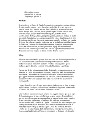 Shigo shigo agoton
Mukomi tan to shiyere
Shigo shigo ago ton.3
Atributos
Se consideran atributos de Oggún los siguientes elementos: guataca, clavos
de hierro, pala, yunque, cincel, herradura, colmillos de perro, machete,
barreta, lanza, pico. bastón, punzón, llaves, cimitarra, veintiuna barras de
hierro. navaja, arco y flechas, fuelle, piedra negra, cadenas, rail de línea,
cuchillos, maja, caldero de hierro con tres patas, distintos palos,
alicate..arenas de fuego, limas, campanas.,garfio.,tenaza.,un pedazo de metal
una planta llamada kperegún, una rota, colmillo y rabo de elefante, todo tipo
de instrumentación pan elaborar o crear, sus principales atributos son espada
de doble filo. plumas rojas del gallo, que son su símbolo de autoridad. horno
de fundición y mandarrla, el vestido ceremonial de Oggún. Elaghologho,
usado por sus sacerdotes, es un traje de color rojo y esta normalmente
delineado con campanas pequeñas: en Cuba sus seguidores llevan collares
de cuentas verdes y negras; en Brasil cuentas de azul oseuro.
Mitos
Algunas veces este oricha aparece deserito como una divinidad primordlal o
sea la divinidad en si y otras como un antepasado deificado. Ambas
tradiciones se han mantenido entre los yorubas, aunque parece que la
tradición que lo deseribe como ser primordlal tiene más seguidores.
Cuenta uno de los mitos que cuando las divinidades venían por primera vez
a habitar la Tierra llegaron a una espesura y no podían abrir un camino para
atravesarla. Cada una de las divinidades trato pero todas fracasaron hasta
que Oggún ofreció voluntarlamente sus servicios y abrió el camino con su
afilado machete. Consecuentemente, todas las divinidades lo aclamaron
como grande.
Los yorubas dicen que: Orisa ti o wipe togun ko lo enekan, a fawo je isu re
nigba aimoye, "cualquier divinidad que considere a Oggún sin importancla,
se comerá sus ñames con las manos esto es sin cocinar".
Otra tradición reclama un origen terrenal pan Oggún. Se dice que es el hijo,
de Oddudua que en la tierra yoruba tiene un gran número de estos hijos y
que era un poderoso guerrero que ayudo a su padre a luchar contra muchos
de sus enemigos, incluyendo a Orichanlá. La tradición agrega que en
reconocimiento a las victorlas de Oggún, Oddudua le dio autoridad para que
fuera y reinara en Iré, un pueblo de Ikiti. De este modo se convirtió en el
primer rey de Iré y hoy se le llama Ogun-Onire. No obstante, debemos
señalar que en otros lugares de la tierra yoruba, como por ejemplo, Olesa y
Ondo donde la adoración a Oggún es prominente se disputan este derecho

 