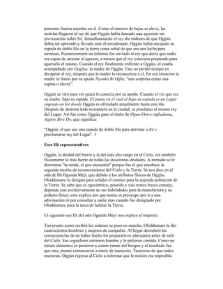 personas fueron muertas en el. Como el número de bajas se elevo, las
noticlas llegaron al rey de que Oggún había lanzado una agresión sin
provocación sobre Iré. Inmedlatamente el rey dio órdenes de que Oggún
debía ser apresado y llevado ante él encadenado. Oggún había encajado su
espada de doble filo en la tierra coma señal de que era una lucha para
terminar. Posteriormente un informe fue envlado al rey que decía que nadie
era capaz de arrestar al agresor, a menos que el rey estuviera preparado para
agarrarlo el mismo. Cuando el rey finalmente enfrento a Oggún, el estaba
acompañado por Oagloa, la madre de Oggún. Este no perdió tiempo en
decapitar al rey, después que la madre lo reconociera a el. En esa situación la
madre lo llamo por su apodo Nyanka Bi Ogbe, "una sorpresa como una
espina o ulcera”.
Oggún se viro para ver quien lo conocía por su apodo. Cuando el vio que era
su madre, bajo su espada. EI punto en el cual el bajo su espada es un Lugar
sagrado en Iré donde Oggún es ofrendado anualmente hasta este día.
Después de derrotar toda resistencla en la ciudad, se proclamo el mismo rey
del Lugar. Así fue como Oggún gano el titulo de Ogun-Onire-Agbadumu,
Agpire Bire Do, que significa:
"Oggún, el que use una espada de doble filo para derrotar a Iré y
proclamarse rey del Lugar". 5
Eses Ifá representativos
Oggún, la deidad del hierro y la del más alto rango en el Cielo, era también
físicamente la más fuerte de todas las doscientas deidades. A menudo se le
denomina "la senda, el que encuentra" porque fue el que encabezo la
segunda misión de reconocimiento del Cielo y la Tierra. Se nos dice en el
odu de Ifá Ogunda Meji, que debido a los atributos físicos de Oggún,
Oloddumare lo designo para señalar el camino para la segunda población de
la Tierra. Se sabe que es egocéntrico, poseído y casi nunca busca consejo,
depende casi exclusivamente de sus habilidades para la manufactura y su
poderío físico; esto explica por que nunca se preocupo por ir a una
adivinación ni por consultar a nadie mas cuando fue designado por
Oloddumare para la tarea de habitar la Tierra.
El siguiente ese Ifá del odu Ogunda Meyi nos explica al respecto.
Tan pronto como recibió las ordenes se puso en marcha. Oloddumare le dio
cuatrocientos hombres y mujeres de compañía. Al llegar deseubrió las
consecuenclas de no haber hecho los preparativos adecuados antes de salir
del Cielo. Sus seguidores sintieron hambre y le pidieron comida. Como no
tenían alimentos se pusieron a comer ramas del bosque y el resultado fue
que muy pronto comenzaron a morir de inanición. Temeroso de que todos
murieran, Oggún regreso al Cielo a informar que la misión era imposible.

 