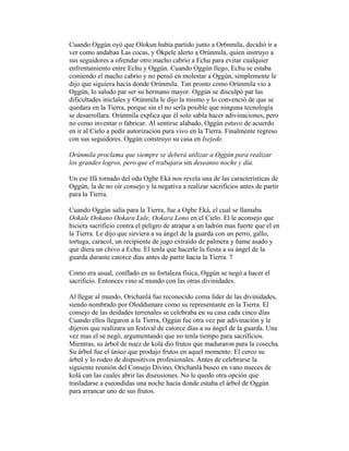 Cuando Oggún oyó que Olokun había partido junto a Or6nmila, decidió ir a
ver como andaban Las cocas, y Ókpele alerto a Orúnmila, quien instruyo a
sus seguidores a ofrendar otro macho cabrio a Echu para evitar cualquier
enfrentamiento entre Echu y Oggún. Cuando Oggún llego, Echu se estaba
comiendo el macho cabrio y no pensó en molestar a Oggún, simplemente le
dijo que siguiera hacía donde Orúnmila. Tan pronto como Orúnmila vio a
Oggún, lo saludo par ser su hermano mayor. Oggún se disculpó par las
dificultades iniclales y Orúnmila le dijo la mismo y lo convenció de que se
quedara en la Tierra, porque sin el no serla posible que ninguna tecnología
se desarrollara. Orúnmila explica que él solo sabla hacer adivinaciones, pero
no como inventar o fabricar. Al sentirse alabado, Oggún estuvo de acuerdo
en ir al Cielo a pedir autorización para vivo en la Tierra. Finalmente regreso
con sus seguidores. Oggún construyo su casa en Isejede.
Orúnmila proclama que siempre se deberá utilizar a Oggún para realizar
los grandes logros, pero que el trabajara sin deseanso noche y día.
Un ese Ifá tornado del odu Ogbe Eká nos revela una de las características de
Oggún, la de no oír consejo y la negativa a realizar sacrificios antes de partir
para la Tierra.
Cuando Oggún salía para la Tierra, fue a Ogbe Eká, el cual se llamaba
Ookale Ookano Ookara Lule, Ookara Lono en el Cielo. El le aconsejo que
hiciera sacrificio contra el peligro de atrapar a un ladrón mas fuerte que el en
la Tierra. Le dijo que sirviera a su ángel de la guarda con un perro, gallo,
tortuga, caracol, un recipiente de jugo extraído de palmera y ñame asado y
que diera un chivo a Echu. El tenla que hacerle la fiesta a su ángel de la
guarda durante catorce días antes de partir hacía la Tierra. 7
Como era usual, conflado en su fortaleza física, Oggún se negó a hacer el
sacrificio. Entonces vino al mundo con las otras divinidades.
Al llegar al mundo, Orichanlá fue reconocido coma líder de las divinidades,
siendo nombrado por Oloddumare como su representante en la Tierra. El
consejo de las deidades terrenales se celebraba en su casa cada cinco días
Cuando ellos llegaron a la Tierra, Oggún fue otra vez par adivinación y le
dijeron que realizara un festival de catorce días a su ángel de la guarda. Una
vez mas el se negó, argumentando que no tenla tiempo para sacrificios.
Mientras, su árbol de nuez de kolá dio frutos que maduraron para la cosecha.
Su árbol fue el único que produjo frutos en aquel momento. El cerco su
árbol y lo rodeo de dispositivos profesionales. Antes de celebrarse la
siguiente reunión del Consejo Divino, Orichanlá buseo en vano nueces de
kolá can las cuales abrir las diseusiones. No le quedo otra opción que
trasladarse a eseondidas una noche hacía donde estaba el árbol de Oggún
para arrancar uno de sus frutos.

 