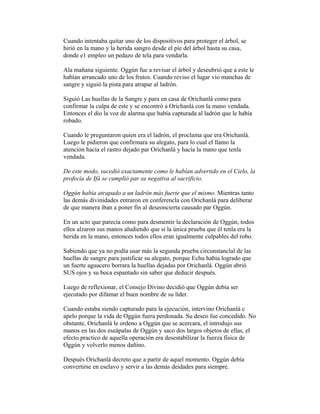 Cuando intentaba quitar uno de los dispositivos para proteger el árbol, se
hirió en la mano y la herida sangro desde el pie del árbol hasta su casa,
donde e1 empleo un pedazo de tela para vendarla.
Ala mañana siguiente. Oggún fue a revisar el árbol y deseubrió que a este le
habían arrancado uno de los frutos. Cuando reviso el lugar vio manchas de
sangre y siguió la pista para atrapar al ladrón.
Siguió Las huellas de la Sangre y para en casa de Orichanlá como para
confirmar la culpa de este y se encontró a Orichanlá con la mano vendada.
Entonces el dio la voz de alarma que había capturada al ladrón que le había
robado.
Cuando le preguntaron quien era el ladrón, el proclama que era Orichanlá.
Luego le pidieron que confirmara su alegato, para lo cual el llamo la
atención hacía el rastro dejado par Orichanlá y hacía la mano que tenla
vendada.
De este modo, sucedió exactamente como le habían advertido en el Cielo, la
profecía de Ifá se cumplió par su negativa al sacrificio.
Oggún había atrapado a un ladrón más fuerte que el mismo. Mientras tanto
las demás divinidades entraron en conferencla con Orichanlá para deliberar
de que manera iban a poner fin al deseoncierta causado par Oggún.
En un acto que parecía como para desmentir la declaración de Oggún, todos
ellos alzaron sus manos aludiendo que si la única prueba que él tenla era la
herida en la mano, entonces todos ellos eran igualmente culpables del robo.
Sabiendo que ya no podía usar más la segunda prueba circunstanclal de las
huellas de sangre para justificar su alegato, porque Echu había logrado que
un fuerte aguacero borrara la huellas dejadas por Orichanlá. Oggún abrió
SUS ojos y su boca espantado sin saber que deducir después.
Luego de reflexionar, el Consejo Divino decidió que Oggún debía ser
ejecutado por difamar el buen nombre de su líder.
Cuando estaba siendo capturado para la ejecución, intervino Orichanlá c
apelo porque la vida de Oggún fuera perdonada. Su deseo fue concedido. No
obstante, Orichanlá le ordeno a Oggún que se acercara, el introdujo sus
manos en las dos eseápalas de Oggún y saco dos largos objetos de ellas, el
efecto practico de aquella operación era desestabilizar la fuerza física de
Oggún y volverlo menos dañino.
Después Orichanlá decreto que a partir de aquel momento. Oggún debía
convertirse en eselavo y servir a las demás deidades para siempre.

 