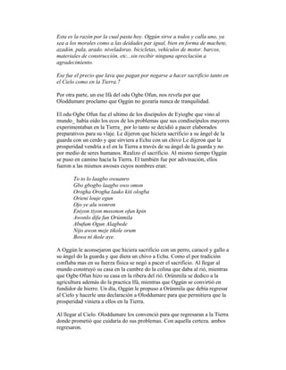 Esta es la razón por la cual pasta hoy. Oggún sirve a todos y calla uno, ya
sea a los morales como a las deidades par igual, bien en forma de machete,
azadón. pala, arado. niveladoras. bicicletas, vehículos de motor. barcos,
materiales de construcción, etc...sin recibir ninguna apreclación a
agradecimiento.
Ese fue el precio que lava que pagan por negarse a hacer sacrificio tanto en
el Cielo como en la Tierra.7
Por otra parte, un ese Ifá del odu Ogbe Ofun, nos revela por que
Oloddumare proclamo que Oggún no gozaría nunca de tranquilidad.
El odu Ogbe Ofun fue el ultimo de los diseípulos de Eyiogbe que vino al
mundo_ había oído los ecos de los problemas que sus condiseípulos mayores
experimentaban en la Tierra_ por lo tanto se decidió a pacer elaborados
preparativos para su vlaje. Le dijeron que hiciera sacrificio a su ángel de la
guarda con un cerdo y que sirviera a Echu con un chivo Le dijeron que la
prosperidad vendría a el en la Tierra a través de su ángel de la guarda y no
por medio de seres humanos. Realizo el sacrificio. Al mismo tiempo Oggún
se puso en camino hacía la Tierra. El también fue por adivinación, ellos
fueron a las mismos awoses cuyos nombres eran:
To to lo laagbo owuanro
Gbo gbogbo laagbo owo omon
Orogha Orogha lauko kiti ologba
Orieni louje egun
Ojo ye alu wonron
Eniyon tiyon mosonon ofun kpin
Awonlo difa fun Orúnmila
Abufum Ogun Alagbede
Nijo awon meje tikole orum
Bowa ni ikole aye.
A Oggún le aconsejaron que hiciera sacrificio con un perro, caracol y gallo a
su ángel do la guarda y que diera un chivo a Echu. Como el por tradición
conflaba mas en su fuerza física se negó a pacer el sacrificio. Al llegar al
mundo construyó su casa en la cumbre do la colina que daba al rió, mientras
que Ogbe Ofun hizo su casa en la ribera del rió. Orúnmila se dedico a la
agricultura además do la practica Ifá, mientras que Oggún se convirtió en
fundidor de hierro. Un día, Oggún le propuso a Orúnmila que debía regresar
al Cielo y hacerle una declaración a Oloddumare para que permitiera que la
prosperidad viniera a ellos en la Tierra.
Al llegar al Cielo. Oloddumare los convenció para que regresaran a la Tierra
donde prometió que cuidaría do sus problemas. Con aquella certeza. ambos
regresaron.

 