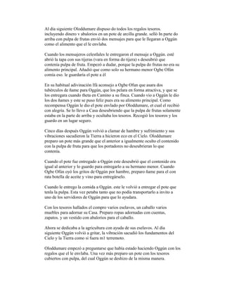 Al día siguiente Oloddumare dispuso do todos los regalos tesoros.
incluyendo dinero v abalorios en un pote de arcilla grande. selló In parte do
arriba con pulpa de frutas envió dos mensajes para que le llegaran a Oggún
como el alimento que el le envlaba.
Cuando los mensajeros celestlales le entregaron el mensaje a Oggún. esté
abrió la tapa con sus tijeras (vara en forma do tijera) s deseubrió que
contenía pulpa de fruta. Empezó a dudar, porque la pulpa do frutas no era su
alimento principal. Añadió que como solo su hermano menor Ogbe Ofún
comía eso. le guardaría el pote a él
En su habitual adivinación Ifá aconsejo a Ogbe Ofun que asara dos
tubérculos de ñame para Oggún, que los pelara en forma atractiva, y que se
los entregara cuando theta en Camino a su finca. Cuando vio a Oggún le dio
los dos ñames y este se puso feliz pues era su alimento principal. Como
recompensa Oggún le dio el pote envlado por Oloddumare, et cual el recibió
con alegría. Se lo llevo a Casa deseubriendo que la pulpa de frutas solamente
estaba en la parte de arriba y ocultaba los tesoros. Recogió los tesoros y los
guardo en un lugar seguro.
Cinco días después Oggún volvió a clamar de hambre y sufrimiento y sus
vibraciones sacudieron la Tierra a hicieron eco en el Cielo. Oloddumare
preparo un pote más grande que el anterior a igualmente oculto el contenido
con la pulpa de fruta para que los portadores no deseubrieran lo que
contenía.
Cuando el pote fue entregado a Oggún este deseubrió que el contenido era
igual al anterior y lo guardo para entregarlo a su hermano menor. Cuando
Ogbe Ofún oyó los gritos de Oggún por hambre, preparo ñame para el con
rata botella de aceite y vino para entregárselo.
Cuando le entrego la comida a Oggún. este le volvió a entregar el pote que
tenla la pulpa. Esta vez petaba tanto que no podía transportarlo a invito a
uno de los servidores de Oggún para que lo ayudara.
Con los tesoros hallados el compro varios eselavos, un caballo varios
muebles para adornar su Casa. Preparo ropas adornadas con cuentas,
zapatos. y un vestido con abalorios para el caballo.
Ahora se dedicaba a la agricultura con ayuda de sus eselavos. Al día
siguiente Oggún volvió a gritar, la vibración sacudió los fundamentos del
Cielo y la Tierra como si fuera m1 terremoto.
Oloddumare empezó a preguntarse que había estado haciendo Oggún con los
regalos que el le envlaba. Una vez más preparo un pote con los tesoros
cubiertos con pulpa, del cual Oggún se deshizo de la misma manera.

 