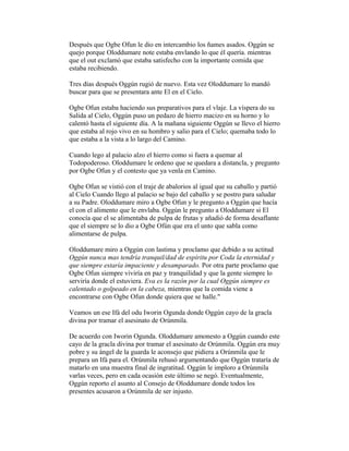Después que Ogbe Ofun le dio en intercambio los ñames asados. Oggún se
quejo porque Oloddumare note estaba envlando lo que él quería. mientras
que el out exclamó que estaba satisfecho con la importante comida que
estaba recibiendo.
Tres días después Oggún rugió de nuevo. Esta vez Oloddumare lo mandó
buscar para que se presentara ante El en el Cielo.
Ogbe Ofun estaba haciendo sus preparativos para el vlaje. La víspera do su
Salida al Cielo, Oggún puso un pedazo de hierro macizo en su horno y lo
calentó hasta el siguiente día. A la mañana siguiente Oggún se llevo el hierro
que estaba al rojo vivo en su hombro y salio para el Cielo; quemaba todo lo
que estaba a la vista a lo largo del Camino.
Cuando lego al palacio alzo el hierro como si fuera a quemar al
Todopoderoso. Oloddumare le ordeno que se quedara a distancla, y pregunto
por Ogbe Ofun y el contesto que ya venla en Camino.
Ogbe Ofun se vistió con el traje de abalorios al igual que su caballo y partió
al Cielo Cuando llego al palacio se bajo del caballo y se postro para saludar
a su Padre. Oloddumare miro a Ogbe Ofun y le pregunto a Oggún que hacía
el con el alimento que le envlaba. Oggún le pregunto a Oloddumare si El
conocía que el se alimentaba de pulpa de frutas y añadió de forma desaflante
que el siempre se lo dio a Ogbe Ofún que era el unto que sabla como
alimentarse de pulpa.
Oloddumare miro a Oggún con lastima y proclamo que debido a su actitud
Oggún nunca mas tendría tranquil/dad de espíritu por Coda la eternidad y
que siempre estaría impaciente y desamparado. Por otra parte proclamo que
Ogbe Ofun siempre viviría en paz y tranquilidad y que la gente siempre lo
serviría donde el estuviera. Eva es la razón por la cual Oggún siempre es
calentado o golpeado en la cabeza, mientras que la comida viene a
encontrarse con Ogbe Ofun donde quiera que se halle."
Veamos un ese Ifá del odu Iworin Ogunda donde Oggún cayo de la gracla
divina por tramar el asesinato de Orúnmila.
De acuerdo con Iworin Ogunda. Oloddumare amonesto a Oggún cuando este
cayo de la gracla divina por tramar el asesinato de Orúnmila. Oggún era muy
pobre y su ángel de la guarda le aconsejo que pidiera a Orúnmila que le
prepara un Ifá para el. Orúnmila rehusó argumentando que Oggún trataría de
matarlo en una muestra final de ingratitud. Oggún le imploro a Orúnmila
varlas veces, pero en cada ocasión este último se negó. Eventualmente,
Oggún reporto el asunto al Consejo de Oloddumare donde todos los
presentes acusaron a Orúnmila de ser injusto.

 