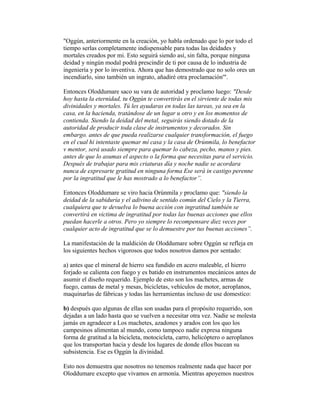 "Oggún, anteriormente en la creación, yo habla ordenado que lo por todo el
tiempo serlas completamente indispensable para todas las deidades y
mortales creados por mi. Esto seguirá siendo así, sin falta, porque ninguna
deidad y ningún modal podrá prescindir de ti por causa de lo industria de
ingeniería y por lo inventiva. Ahora que has demostrado que no solo ores un
incendiarlo, sino también un ingrato, añadiré otra proclamación'".
Entonces Oloddumare saco su vara de autoridad y proclamo luego: "Desde
hoy hasta la eternidad, tu Oggún te convertirás en el sirviente de todas mis
divinidades y mortales. Tú les ayudaras en todas las tareas, ya sea en la
casa, en la hacienda, tratándose de un lugar u otro y en los momentos de
contienda. Siendo la deidad del metal, seguirás siendo dotado de la
autoridad de producir toda clase de instrumentos y decorados. Sin
embargo. antes de que pueda realizarse cualquier transformación, el fuego
en el cual hi intentaste quemar mí casa y la casa de Orúnmila, lo benefactor
v mentor, será usado siempre para quemar lo cabeza, pecho, manos y pies.
antes de que lo asumas el aspecto o la forma que necesitas para el servicio.
Después de trabajar para mis criaturas día y noche nadie se acordara
nunca de expresarte gratitud en ninguna forma Ese será in castigo perenne
por la ingratitud que le has mostrado a lo benefactor”.
Entonces Oloddumare se viro hacia Orúnmila y proclamo que: "siendo la
deidad de la sabiduría y el adivino de sentido común del Cielo y la Tierra,
cualquiera que te devuelva lo buena acción con ingratitud también se
convertirá en victima de ingratitud por todas las buenas acciones que ellos
puedan hacerle a otros. Pero yo siempre lo recompensare diez veces por
cualquier acto de ingratitud que se lo demuestre por tus buenas acciones”.
La manifestación de la maldición de Oloddumare sobre Oggún se refleja en
los siguientes hechos vigorosos que todos nosotros damos por sentado:
a) antes que el mineral de hierro sea fundido en acero maleable, el hierro
forjado se calienta con fuego y es batido en instrumentos mecánicos antes de
asumir el diseño requerido. Ejemplo de esto son los machetes, armas de
fuego, camas de metal y mesas, bicicletas, vehículos de motor, aeroplanos,
maquinarlas de fábricas y todas las herramientas incluso de use domestico:
b) después quo algunas de ellas son usadas para el propósito requerido, son
dejadas a un lado hasta quo se vuelven a necesitar otra vez. Nadie se molesta
jamás en agradecer a Los machetes, azadones y arados con los quo los
campesinos alimentan al mundo, como tampoco nadie expresa ninguna
forma de gratitud a la bicicleta, motocicleta, carro, helicóptero o aeroplanos
que los transportan hacia y desde los lugares de donde ellos bucean su
subsistencia. Ese es Oggún la divinidad.
Esto nos demuestra que nosotros no tenemos realmente nada que hacer por
Oloddumare excepto que vivamos en armonía. Mientras apoyemos nuestros

 