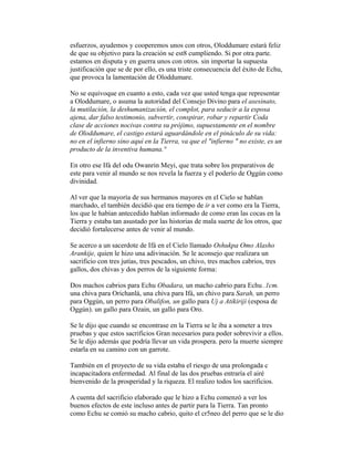 esfuerzos, ayudemos y cooperemos unos con otros, Oloddumare estará feliz
de que su objetivo para la creación se est8 cumpliendo. Si por otra parte.
estamos en disputa y en guerra unos con otros. sin importar la supuesta
justificación que se de por ello, es una triste consecuencia del éxito de Echu,
que provoca la lamentación de Oloddumare.
No se equivoque en cuanto a esto, cada vez que usted tenga que representar
a Oloddumare, o asuma la autoridad del Consejo Divino para el asesinato,
la mutilación, la deshumanización, el complot, para seducir a la esposa
ajena, dar falso testimonio, subvertir, conspirar, robar y repartir Coda
clase de acciones nocivas contra su prójimo, supuestamente en el nombre
de Oloddumare, el castigo estará aguardándole en el pináculo de su vida:
no en el infierno sino aquí en la Tierra, va que el "infierno " no existe, es un
producto de la inventiva humana.°
En otro ese Ifá del odu Owanrin Meyi, que trata sobre los preparativos de
este para venir al mundo se nos revela la fuerza y el poderío de Oggún como
divinidad.
Al ver que la mayoría de sus hermanos mayores en el Cielo se hablan
marchado, el también decidió que era tiempo de ir a ver como era la Tierra,
los que le habían antecedido hablan informado de como eran las cocas en la
Tierra y estaba tan asustado por las historias de mala suerte de los otros, que
decidió fortalecerse antes de venir al mundo.
Se acerco a un sacerdote de Ifá en el Cielo llamado Oshukpa Omo Alasho
Arankije, quien le hizo una adivinación. Se le aconsejo que realizara un
sacrificio con tres jutías, tres pescados, un chivo, tres machos cabrios, tres
gallos, dos chivas y dos perros de la siguiente forma:
Dos machos cabrios para Echu Obadara, un macho cabrio para Echu .1cm.
una chiva para Orichanlá, una chiva para Ifá, un chivo para Sarah, un perro
para Oggún, un perro para Obalifon, un gallo para Uj a Atikiriji (esposa de
Oggún). un gallo para Ozain, un gallo para Oro.
Se le dijo que cuando se encontrase en la Tierra se le iba a someter a tres
pruebas y que estos sacrificios Gran necesarios para poder sobrevivir a ellos.
Se le dijo además que podría llevar un vida prospera. pero la muerte siempre
estarla en su camino con un garrote.
También en el proyecto de su vida estaba el riesgo de una prolongada c
incapacitadora enfermedad. Al final de las dos pruebas entraría el airé
bienvenido de la prosperidad y la riqueza. El realizo todos los sacrificios.
A cuenta del sacrificio elaborado que le hizo a Echu comenzó a ver los
buenos efectos de este incluso antes de partir para la Tierra. Tan pronto
como Echu se comió su macho cabrio, quito el cr5neo del perro que se le dio

 