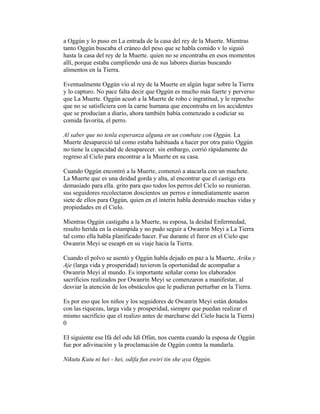 a Oggún y lo puso en La entrada de la casa del rey de la Muerte. Mientras
tanto Oggún buscaba el cráneo del peso que se habla comido v lo siguió
hasta la casa del rey de la Muerte. quien no se encontraba en esos momentos
allí, porque estaba cumpliendo una de sus labores diarias buscando
alimentos en la Tierra.
Eventualmente Oggún vio al rey de la Muerte en algún lugar sobre la Tierra
y lo capturo. No pace falta decir que Oggún es mucho más fuerte y perverso
que La Muerte. Oggún acus6 a la Muerte de robo c ingratitud, y le reprocho
que no se satisficiera con la carne humana que encontraba en los accidentes
que se producían a diario, ahora también había comenzado a codiciar su
comida favorita, el perro.
Al saber que no tenla esperanza alguna en un combate con Oggún. La
Muerte desapareció tal como estaba habituada a hacer por otra patio Oggún
no tiene la capacidad de desaparecer. sin embargo, corrió rápidamente do
regreso al Cielo para encontrar a la Muerte en su casa.
Cuando Oggún encontró a la Muerte, comenzó a atacarla con un machete.
La Muerte que es una deidad gorda y alta, al encontrar que el castigo era
demasiado para ella. grito para quo todos los perros del Ciclo so reunieran.
sus seguidores recolectaron doscientos un perros e inmediatamente asaron
siete de ellos para Oggún, quien en el ínterin habla destruido muchas vidas y
propiedades en el Cielo.
Mientras Oggún castigaba a la Muerte, su esposa, la deidad Enfermedad,
resulto herida en la estampida y no pudo seguir a Owanrin Meyi a La Tierra
tal como ella habla planificado hacer. Fue durante el furor en el Cielo que
Owanrin Meyi se eseap6 en su viaje hacia la Tierra.
Cuando el polvo se asentó y Oggún habla dejado en paz a la Muerte, Ariku y
Aje (larga vida y prosperidad) tuvieron la oportunidad de acompañar a
Owanrin Meyi al mundo. Es importante señalar como los elaborados
sacrificios realizados por Owanrin Meyi se comenzaron a manifestar, al
desviar la atención de los obstáculos que le pudieran perturbar en la Tierra.
Es por eso que los niños y los seguidores de Owanrin Meyi están dotados
con las riquezas, larga vida y prosperidad, siempre que puedan realizar el
mismo sacrificio que el realizo antes de marcharse del Cielo hacia la Tierra)
0
EI siguiente ese Ifá del odu Idí Ofún, nos cuenta cuando la esposa de Oggún
fue por adivinación y la proclamación de Oggún contra la mandarla.
Nikutu Kutu ni hei - hei, odifa fun ewiri tin she aya Oggún.

 