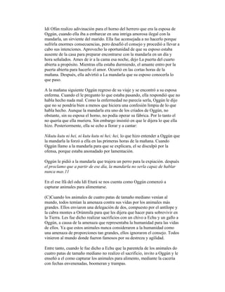Idí Ofún realizo adivinación para el horno del herrero que era la esposa de
Oggún, cuando ella iba a embarcar en una intriga amorosa ilegal con la
mandarla, un sirviente del marido. Ella fue aconsejada a no hacerlo porque
sufrirla enormes consecuencias, pero desafió el consejo y procedió a llevar a
cabo sus intenciones. Aprovecho la oportunidad de que su esposo estaba
ausente de la casa para preparar encontrarse con la mandarla en un día y
hora señalados. Ames de ir a la cama esa noche, dejo La puerta del cuarto
abierta a propósito. Mientras ella estaba durmiendo, el amante entro por la
puerta abierta para hacerlo el amor. Ocurrió en las cortas horas de la
mañana. Después, ella advirtió a La mandarla que su esposo conocerla lo
que paso.
A la mañana siguiente Oggún regreso de su viaje y se encontró a su esposa
enferma. Cuando el le pregunto lo que estaba pasando, ella respondió que no
habla hecho nada mal. Como la enfermedad no parecía serla, Oggún le dijo
que no se pondría bien a menos que hiciera una confesión limpia de lo que
habla hecho. Aunque la mandarla era uno de los criados de Oggún, no
obstante, sin su esposa el horno, no podía operar su fábrica. Por lo tanto el
no quería que ella muriera. Sin embargo insistió en que le dijera lo que ella
hizo. Posteriormente, ella se echo a llorar y a cantar:
Nikutu kutu ni hei, ni kutu kutu ni hei; hei, lo que hizo entender a Oggún que
la mandarla la forzó a ella en las primeras horas de la mañana. Cuando
Oggún llamo a la mandarla para que se explicara, el se disculpó por la
ofensa, porque estaba anonadado por lamentación.
Oggún le pidió a la mandarla que trajera un perro para la expiación. después
el proclamo que a partir de ese día, la mandarla no serla capaz de hablar
nunca mas.11
En el ese Ifá del odu Idí Eturá se nos cuenta como Oggún comenzó a
capturar animales para alimentarse.
(C)Cuando los animales de cuatro patas de tamaño mediano venían al
mundo, todos temían la amenaza contra sus vidas por los animales más
grandes. Ellos enviaron una delegación de dos, compuesto por el antílope y
la cabra montes a Orúnmila para que les dijera que hacer para sobrevivir en
la Tierra. Les fue dicho realizar sacrificios con un chivo a Echu y un gallo a
Oggún, a causa de la amenaza que representaba la humanidad para las vidas
de ellos. Ya que estos animales nunca consideraron a la humanidad como
una amenaza de proporciones tan grandes, ellos ignoraron el consejo. Todos
vinieron al mundo donde fueron famosos por su destreza y agilidad.
Entre tanto, cuando le fue dicho a Echu que la parentela de los animales do
cuatro patas de tamaño mediano no realizo el sacrificio, invito a Oggún y le
enseñó a el como capturar los animales para alimento, mediante la cacería
con fechas envenenadas, boomeran y trampas.

 