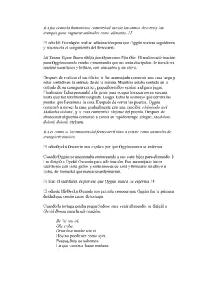 Así fue como la humanidad comenzó el use de las armas de caza y las
trampas para capturar animales como alimento. 12
El odu Idí Eturukpón realizo adivinación para que Oggún tuviera seguidores
y nos revela el surgimiento del ferrocarril.
Idi Tuuru, Ikpon Tuuru Odifa fun Ogun omo Nija Ole. EI realizo adivinación
para Oggún cuando estaba comentando que no tenía discípulos: le fue dicho
realizar sacrificios y lo hizo, con una cabra y un chivo.
Después de realizar el sacrificio, le fue aconsejado construir una casa larga y
estar sentado en la entrada de do la misma. Mientras estaba sentado en la
entrada de su casa para corner, pequeños niños venían a el para jugar.
Finalmente Echu persuadió a la gente para ocupar los cuartos en su casa
hasta que fue totalmente ocupada. Luego. Echu le aconsejo que cerrara las
puertas que llevaban a la casa. Después de cerrar las puertas. Oggún
comenzó a mover la casa gradualmente con una canción: Abimi odo lori
Makasha dolomi , y la casa comenzó a alejarse del pueblo. Después de
abandonar el pueblo comenzó a cantar en rápido tempo allegro: Modoloni.
doloni, doloni, etcétera.
Así es como la locomotora del ferrocarril vino a existir como un medio de
transporte masivo.
El odu Oyekú Owanrin nos explica por que Oggún nunca se enferma.
Cuando Oggún se encontraba embarcando a sus siete hijos para el mundo. é
l se dirigió a Oyekú Owanrin para adivinación. Fue aconsejado hacer
sacrificios con siete gallos y siete nueces de kolá y brindarle un chivo a
Echu, de forma tal que nunca se enfermarían.
El hizo el sacrificio, es por eso que Oggún nunca .se enferma.14
El odu de Ifá Oyekú Ogunda nos permite conocer que Oggún fue la primera
deidad que comió carne de tortuga.
Cuando la tortuga estaba prepar5ndose para venir al mundo, se dirigió a
Oyekú Dooja para la adivinación.
Be ‘ni oni iri,
Ola eribe,
Oron la e mashe tele ri.
Hoy no puede ser como ayer.
Porque, hoy no sabemos
Lo que vamos a hacer mañana.

 