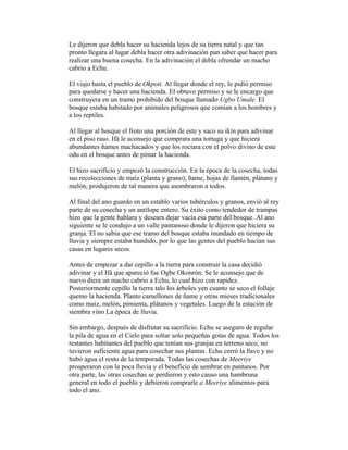 Le dijeron que debla hacer su hacienda lejos de su tierra natal y que tan
pronto llegara al lugar debla hacer otra adivinación pan saber que hacer para
realizar una buena cosecha. En la adivinación el debla ofrendar un macho
cabrio a Echu.
El viajo hasta el pueblo de Okpoti. Al llegar donde el rey, le pidió permiso
para quedarse y hacer una hacienda. El obtuvo permiso y se le encargo que
construyera en un tramo prohibido del bosque llamado Ugbo Umale. El
bosque estaba habitado por animales peligrosos que comían a los hombres y
a los reptiles.
Al llegar al bosque el froto una porción de este y saco su ikín para adivinar
en el piso raso. Ifá le aconsejo que comprara una tortuga y que hiciera
abundantes ñames machacados y que los rociara con el polvo divino de este
odu en el bosque antes de pintar la hacienda.
El hizo sacrificio y empezó la construcción. En la época de la cosecha, todas
sus recolecciones de maíz (planta y grano), ñame, hojas de llantén, plátano y
melón, produjeron de tal manera que asombraron a todos.
Al final del ano guardo en un establo varios tubérculos y granos, envió al rey
parte de su cosecha y un antílope entero. Su éxito como tendedor de trampas
hizo que la gente hablara y deseara dejar vacía esa parte del bosque. Al ano
siguiente se le condujo a un valle pantanoso donde le dijeron que hiciera su
granja. El no sabia que ese tramo del bosque estaba inundado en tiempo de
lluvia y siempre estaba hundido, por lo que las gentes del pueblo hacían sus
casas en lugares secos.
Antes de empezar a dar cepillo a la tierra para construir la casa decidió
adivinar y el Ifá que apareció fue Ogbe Okonrón. Se le aconsejo que de
nuevo diera un macho cabrio a Echu, lo cual hizo con rapidez.
Posteriormente cepillo la tierra talo los árboles yen cuanto se seco el follaje
quemo la hacienda. Planto camellones de ñame y otras mieses tradicionales
como maíz, melón, pimienta, plátanos y vegetales. Luego de la estación de
siembra vino La época de lluvia.
Sin embargo, después de disfrutar su sacrificio. Echu se aseguro de regular
la pila de agua en el Cielo para soltar solo pequeñas gotas de agua. Todos los
restantes habitantes del pueblo que tenían sus granjas en terreno seco, no
tuvieron suficiente agua para cosechar sus plantas. Echu cerró la llave y no
hubo agua el resto de la temporada. Todas las cosechas de Meeriye
prosperaron con la poca lluvia y el beneficio de sembrar en pantanos. Por
otra parte, las otras cosechas se perdieron y esto causo una hambruna
general en todo el pueblo y debieron comprarle a Meeriye alimentos para
todo el ano.

 