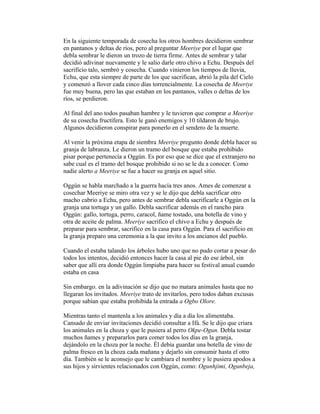 En la siguiente temporada de cosecha los otros hombres decidieron sembrar
en pantanos y deltas de ríos, pero al preguntar Meeriye por el lugar que
debla sembrar le dieron un trozo de tierra firme. Antes de sembrar y talar
decidió adivinar nuevamente y le salio darle otro chivo a Echu. Después del
sacrificio talo, sembró y cosecha. Cuando vinieron los tiempos de lluvia,
Echu, que esta siempre de parte de los que sacrifican, abrió la pila del Cielo
y comenzó a llover cada cinco días torrencialmente. La cosecha de Meeriye
fue muy buena, pero las que estaban en los pantanos, valles o deltas de los
ríos, se perdieron.
Al final del ano todos pasaban hambre y le tuvieron que comprar a Meeriye
de su cosecha fructífera. Esto le ganó enemigos y 10 tildaron de brujo.
Algunos decidieron conspirar para ponerlo en el sendero de la muerte.
Al venir la próxima etapa de siembra Meeriye pregunto donde debla hacer su
granja de labranza. Le dieron un tramo del bosque que estaba prohibido
pisar porque pertenecía a Oggún. Es por eso que se dice que el extranjero no
sabe cual es el tramo del bosque prohibido si no se le da a conocer. Como
nadie alerto a Meeriye se fue a hacer su granja en aquel sitio.
Oggún se habla marchado a la guerra hacía tres anos. Ames de comenzar a
cosechar Meeriye se miro otra vez y se le dijo que debla sacrificar otro
macho cabrio a Echu, pero antes de sembrar debla sacrificarle a Oggún en la
granja una tortuga y un gallo. Debla sacrificar además en el rancho para
Oggún: gallo, tortuga, perro, caracol, ñame tostado, una botella de vino y
otra de aceite de palma. Meeriye sacrifico el chivo a Echu y después de
preparar para sembrar, sacrifico en la casa para Oggún. Para el sacrificio en
la granja preparo una ceremonia a la que invito a los ancianos del pueblo.
Cuando el estaba talando los árboles hubo uno que no pudo cortar a pesar do
todos los intentos, decidió entonces hacer la casa al pie do ese árbol, sin
saber que allí era donde Oggún limpiaba para hacer su festival anual cuando
estaba en casa
Sin embargo. en la adivinación se dijo que no matara animales hasta que no
llegaran los invitados. Meeriye trato de invitarlos, pero todos daban excusas
porque sabían que estaba prohibida la entrada a Ogbo Olore.
Mientras tanto el mantenla a los animales y día a día los alimentaba.
Cansado de enviar invitaciones decidió consultar a Ifá. Se le dijo que criara
los animales en la choza y que le pusiera al perro Okpe-Ogun. Debla tostar
muchos ñames y prepararlos para comer todos los días en la granja,
dejándolo en la choza por la noche. Él debía guardar una botella de vino de
palma fresco en la choza cada mañana y dejarlo sin consumir hasta el otro
día. También se le aconsejo que le cambiara el nombre y le pusiera apodos a
sus hijos y sirvientes relacionados con Oggún, como: Ogunhjimi, Ogunbeja,

 