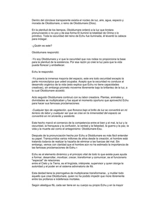 Dentro del cónclave transparente existía el núcleo de luz, aire, agua, espacio y
morada de Oloddumare, o reino de Oloddumare (Dios).
En la plenitud de los tiempos, Oloddumare ordenó a la luz que brotara
pronunciando o no yoo y de esa forma El iluminó la totalidad de Orima o lo
primitivo. Toda la oscuridad del reino de Echu fue iluminada, él levantó la cabeza
para indagar.
-¿Quién es este?
Oloddumare respondió:
-Yo soy Oloddumare y vi que la oscuridad que nos rodea no proporciona la base
para la plenitud de la existencia. Por esa razón yo creé la luz para que la vida
pueda florecer y embellecer.
Echu le respondió:
-Yo poseía la inmensa mayoría del espacio, este era todo oscuridad excepto la
parte microscópica que usted ocupaba. Acepto que la oscuridad no conduce al
desarrollo orgánico de la vida (esto explica que Echu no tiene capacidades
creativas), sin embargo prometo moverme libremente bajo la brillantez de la luz, a
lo cual Oloddumare accedió.
Acto seguido Oloddumare continuó con su labor creadora. Plantas, animales y
divinidades se multiplicaban y fue aquel el momento oportuno que aprovechó Echu
para hacer sus famosas proclamaciones:
-Cualquier tipo de vegetación, que florezca bajo el brillo de luz se convertirá en mi
terreno de labor y cualquier ser que se cree en la inmensidad del espacio se
convertirá en mi sirviente y asistente.
Este hecho marcó el comienzo de la competencia entre el bien y el mal, la luz y la
oscuridad, la franqueza y la confusión, la verdad y la falsedad, la guerra y la paz, la
vida y la muerte así como el antagonismo: Oloddumare-Esu.
Después de la pronunciación hecha por Echu a Oloddumare es más fácil entender
su papel. Transcurridos varios millones de años desde la creación, el hombre está
tratando todavía de realizar la hazaña de eliminar a las fuerzas del mal. Sin
embargo, vemos con claridad que el hombre aún no ha estimado la importancia de
las famosas proclamaciones de Eshu.1
Echu es el elemento dinámico y el principio vital de todo lo que existe pues ayuda
a formar, desarrollar, movilizar, crecer, transformar y comunicar, es el funcionario
"especial" de relaciones
entre el Cielo y la Tierra, es el lingüista, intérprete, supervisor y quien otorga la
autoridad y el poder en el sistema adivinatorio de Ifá.
Esta deidad tiene la prerrogativa de multiplicarse transformarse , y mutilar todo
aquello que crea Oloddumare, quien no ha podido impedir que more libremente
entre los profanos e indefensos mortales.
Según atestigua Ifá, cada ser tiene en su cuerpo su propio Echu y en la mayor

 