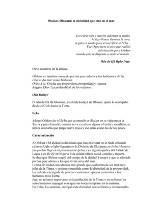 Olokun (Olokun): la divinidad que está en el mar

Los caracoles y cauries adornan el cuello,
la tiza blanca ilumina la cara,
el gato es usado para el sacrificio a Echu...
Fue Ogbe Irete el awó que realizó
adivinación para Olokun
cuando este se disponía a venir al mundo.
Odu de Ifá Ogbe Irete
Otros nombres de la deidad
Olokum es también conocido por los pese adores y los habitantes de las
riberas del mar como Malokun.
Orisa A je: Oricha que proporciona prosperidad y riqueza.
Aaggna Ekun: La profundidad de los océanos.
Odu Isalayé
El odu de Ifá Idí Okonrón, es el odu Isalayé de Olokun, quien lo acompaño
desde el Cielo hasta la Tierra.
Echu
Añagui Olokun fue el Echu que acompaño a Olokun en su viaje pasta la
Tierra y para llamarlo, cuando se va a realizar alguna ofrenda o sacrificio, se
utiliza una tabla que tenga nueve rayas y ese amas como las de los peces.
Caracterización
A Olokun o M alokun la divinidad que esta en el mar se le rinde señalado
culto en Ugbo e Igbo-Egunrin en la División de Okitipupa en Itebu-Manuwa
(un pueblo Ilaje en la provincia de Ijebu) y en algunas partes del Estado de
Lagos y en Ile Ife en Nigeria Esta deidad ofrece salud, comida y riqueza.
Se dice que Olokun surgió del cuerpo de la deidad Yemayá y que es adorada
por los pese adores y los que viven cerca del mar.
Es una divinidad considerada más grande que cualquiera de los maximos
jefes de la Tierra, y se tiene concebida como Ia divinidad de la prosperidad,
la cual esta encargada de proveer cuantiosas riquezas materiales a los
humanos en la Tierra.
Jugo un rol muy importante en la población de la Tierra y en su honor los
seres humanos enjuagan con agua sus bocas temprano en la mañana.
En Cuba, los santeros, entregan esta divinidad con atributos y ceremoniales

 