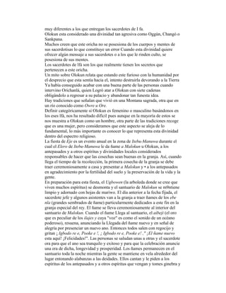 muy diferentes a los que entregan los sacerdotes de I fa.
Olokun esta considerado una divinidad tan agresiva como Oggún, Changó o
Sankpana.
Muchos creen que este oricha no se posesiona de los cuerpos y mentes de
sus sacerdotisas lo que constituye un error Cuando esta divinidad quiere
ofrecer algún mensaje a sus sacerdotes o a los que le rinden culto, se
posesiona de sus mentes.
Los sacerdotes de lfá son los que realmente tienen los secretos que
pertenecen a este oricha.
Un mito sobre Olokun relata que estando este furioso con la humanidad por
el desprecio que esta sentía hacia el, intento destruirla devorando a la Tierra
Ya había conseguido acabar con una buena parte de las personas cuando
intervino Orichanlá, quien Logró atar a Olokun con siete cadenas
obligándolo a regresar a su palacio y abandonar tan funesta idea.
Hay tradiciones que señalan que vivió en una Montana sagrada, otra que en
un río conocido como Owre u Ore.
Definir categóricamente si Olokun es femenino o masculino basándonos en
los eses lfá, nos ha resultado difícil pues aunque en la mayoría de estos se
nos muestra a Olokun como un hombre, otra parte de las tradiciones recoge
que es una mujer, pero consideramos que este aspecto se aleja de lo
fundamental, lo más importante es conocer lo que representa esta divinidad
dentro del espectro religioso.
La fiesta de Eje es un evento anual en la zona de Itebu-Manuwa durante el
cual el Elero de Itebu-Manuwa le da ñame a Malokun u Olokun, a los
antepasados y a otros espíritus y divinidades locales considerados
responsables de hacer que las cosechas sean buenas en la granja. Así, cuando
llega el tiempo de la recolección, la primera cosecha de la granja se debe
traer ceremoniosamente a casa y presentar a Malokun y • a los antepasados
en agradecimiento por la fertilidad del suelo y la preservación de la vida y la
gente.
En preparación para esta fiesta, el Ugbowen (la arboleda donde se cree que
viven muchos espíritus) se desmonta y el santuario de Malokun se m9ntiene
limpio y adornado con hojas de mariwo. El día anterior a la fecha fijada, el
sacerdote jefe y algunos asistentes van a la granja a traer ñames de los ebe
nla (grandes sembrados de ñame) particularmente dedicados a este fin en la
granja especial del rey. El ñame se lleva ceremoniosamente al interior del
santuario de Malokun. Cuando el ñame Llega al santuario, el aibeji (el oro
que es peculiar de los ilajes y cuya "voz" es como el sonido de un océano
poderoso), resuena, anunciando la Llegada del ñame nuevo y en señal de
alegría por presenciar un nuevo ano. Entonces todos salen con regocijo y
gritan ¡ Igbodo re e, Pooke e !, ¡ Igbodo re e, Pooke e! ," ¡El ñame nuevo
esta aquí! ¡Felicidades!". Las personas se saludan unas a otras y el sacerdote
ora para que el ano sea tranquilo y exitoso y para que la celebración anuncie
una era de dicha, longevidad y prosperidad. Los ñames permanecen en el
santuario toda la noche mientras la gente se mantiene en vela alrededor del
lugar entonando alabanzas a las deidades. Ellos cantan y le piden a los
espíritus de los antepasados y a otros espíritus que vengan y tomes ginebra y

 