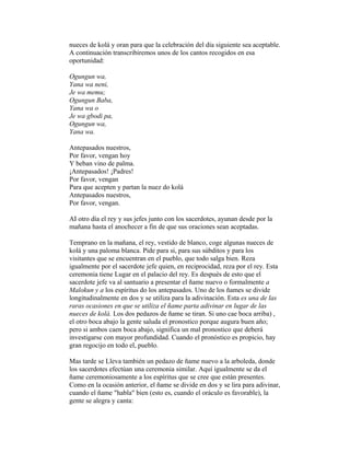 nueces de kolá y oran para que la celebración del día siguiente sea aceptable.
A continuación transcribiremos unos de los cantos recogidos en esa
oportunidad:
Ogungun wa,
Yana wa neni,
Je wa memu;
Ogungun Baba,
Yana wa o
Je wa gbodi pa,
Ogungun wa,
Yana wa.
Antepasados nuestros,
Por favor, vengan hoy
Y beban vino de palma.
¡Antepasados! ¡Padres!
Por favor, vengan
Para que acepten y partan la nuez do kolá
Antepasados nuestros,
Por favor, vengan.
AI otro día el rey y sus jefes junto con los sacerdotes, ayunan desde por la
mañana hasta el anochecer a fin de que sus oraciones sean aceptadas.
Temprano en la mañana, el rey, vestido de blanco, coge algunas nueces de
kolá y una paloma blanca. Pide para si, para sus súbditos y para los
visitantes que se encuentran en el pueblo, que todo salga bien. Reza
igualmente por el sacerdote jefe quien, en reciprocidad, reza por el rey. Esta
ceremonia tiene Lugar en el palacio del rey. Es después de esto que el
sacerdote jefe va al santuario a presentar el ñame nuevo o formalmente a
Malokun y a los espíritus do los antepasados. Uno de los ñames se divide
longitudinalmente en dos y se utiliza para la adivinación. Esta es una de las
raras ocasiones en que se utiliza el ñame parta adivinar en lugar de las
nueces de kolá. Los dos pedazos de ñame se tiran. Si uno cae boca arriba) ,
el otro boca abajo la gente saluda el pronostico porque augura buen año;
pero si ambos caen boca abajo, significa un mal pronostico que deberá
investigarse con mayor profundidad. Cuando el pronóstico es propicio, hay
gran regocijo en todo el, pueblo.
Mas tarde se Lleva también un pedazo de ñame nuevo a la arboleda, donde
los sacerdotes efectúan una ceremonia similar. Aquí igualmente se da el
ñame ceremoniosamente a los espíritus que se cree que están presentes.
Como en la ocasión anterior, el ñame se divide en dos y se lira para adivinar,
cuando el ñame "habla" bien (esto es, cuando el oráculo es favorable), la
gente se alegra y canta:

 