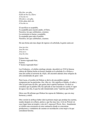 Oro fen, oro gba,
O fen un ba wa, Elero:
A ira mo ro:
Oro fen o. oro gba,
O fen ghun dale ulu
A ira mo ro.
El sacrificio es aceptable,
Es aceptable para nuestro padre, el Elero,
Nosotros, los que celebramos, creemos:
La ceremonia es buena y aceptable,
Es aceptable para todo el pueblo:
Nosotros, los que celebramos, creemos.
De una forma aún mas alegre de regreso a la arboleda, la gente canta así:
Awa yu rire.
Awa bo rire .
Awa yu o.
Awa bo rire.
Fuimos bien.
Y hemos regresado bien.
Fuimos.
Y hemos regresado bien.'
Leo Frobenios , el célebre etnólogo alemán. descubrió en 1910 la famosa
cabeza de Olokun hecha en bronce fundido en la arboleda Eco Olokun a
unas dos millas al noroeste de Alafia. allí encontró además otras reliquias de
arte consideradas de gran v alor.
Para Lucas, el nombre de Olokun se deriva de una palabra egipcia
compuesta por las partículas, Oni, Oku (n): Oni significa el dueño, el señor y
Oku (n) proviene de Khu, que quiere decir espíritu luminoso. Es decir se
considera que la palabra Oku fue aplicada al mar teniendo en cuenta el vapor
de agua o las olas, lo que ha sido interpretado como "espíritus que flotan".'
Otros eses Ifá afirman que Olokun fue esposa de Oddudua y que era muy
hermosa y estéril.
Otra versión le atribuye haber sido la primera mujer que produjo las cuentas,
usadas después en collares, pulsos y que fue muy rica; vivió en Walode en
cuyo lugar tiene un templo y otro en C ompounel Wasin, Ilare. Anualmente
se celebra una ceremonia en estos santuarios donde se concentran
productores y vendedores de cuentas en recordación a esta mujer a la que
consideran heroína.

 