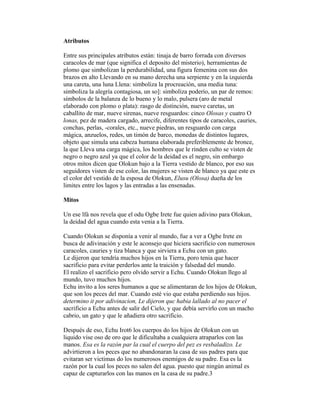 Atributos
Entre sus principales atributos están: tinaja de barro forrada con diversos
caracoles de mar (que significa el deposito del misterio), herramientas de
plomo que simbolizan la perdurabilidad, una figura femenina con sus dos
brazos en alto Llevando en su mano derecha una serpiente y en la izquierda
una careta, una luna Llena: simboliza la procreación, una media tuna:
simboliza la alegría contagiosa, un so]: simboliza poderío, un par de remos:
símbolos de la balanza de lo bueno y lo malo, pulsera (aro de metal
elaborado con plomo o plata): rasgo de distinción, nueve caretas, un
caballito de mar, nueve sirenas, nueve resguardos: cinco Olosas y cuatro O
lonas, pez de madera cargado, arrecife, diferentes tipos de caracoles, cauries,
conchas, perlas, -corales, etc., nueve piedras, un resguardo con carga
mágica, anzuelos, redes, un timón de barco, monedas de distintos lugares,
objeto que simula una cabeza humana elaborada preferiblemente de bronce,
la que Lleva una carga mágica, los hombres que le rinden culto se visten de
negro o negro azul ya que el color de la deidad es el negro, sin embargo
otros mitos dicen que Olokun bajo a la Tierra vestido de blanco, por eso sus
seguidores visten de ese color, las mujeres se visten de blanco ya que este es
el color del vestido de la esposa de Olokun, Elusu (Olosa) dueña de los
limites entre los lagos y las entradas a las ensenadas.
Mitos
Un ese lfá nos revela que el odu Ogbe Irete fue quien adivino para Olokun,
la deidad del agua cuando esta venia a la Tierra.
Cuando Olokun se disponía a venir al mundo, fue a ver a Ogbe Irete en
busca de adivinación y este le aconsejo que hiciera sacrificio con numerosos
caracoles, cauries y tiza blanca y que sirviera a Echu con un gato.
Le dijeron que tendría muchos hijos en la Tierra, poro tenia que hacer
sacrificio para evitar perderlos ante la traición y falsedad del mundo.
El realizo el sacrificio pero olvido servir a Echu. Cuando Olokun llego al
mundo, tuvo muchos hijos.
Echu invito a los seres humanos a que se alimentaran de los hijos de Olokun,
que son los peces del mar. Cuando esté vio que estaba perdiendo sus hijos.
determino it por adivinacion, Le dijeron quc habia lallado al no pacer el
sacrificio a Echu antes de salir del Cielo, y que debía servirlo con un macho
cabrio, un gato y que le añadiera otro sacrificio.
Después de eso, Echu Irot6 los cuerpos do los hijos de Olokun con un
liquido vise oso de oro que le dificultaba a cualquiera atraparlos con las
manos. Esa es la razón par la cual el cuerpo del pez es resbaladizo. Le
advirtieron a los peces que no abandonaran la casa de sus padres para que
evitaran ser victimas do los numerosos enemigos de su padre. Esa es la
razón por la cual los peces no salen del agua. puesto que ningún animal es
capaz de capturarlos con las manos en la casa de su padre.3

 