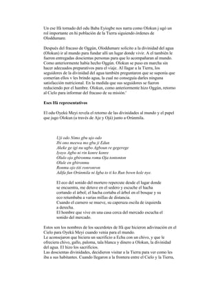 Un ese Ifá tornado del odu Baba Eyiogbe nos narra como Olokun j ugó un
rol importante en hi población de la Tierra siguiendo órdenes de
Oloddumare.
Después del fracaso de Oggún, Oloddumare solicito a la divinidad del agua
(Olokun) ir al mundo para fundar allí un lugar donde vivir. A el también le
fueron entregadas doscientas personas para que lo acompañaran al mundo.
Como anteriormente había hecho Oggún. Olokun se puso en marcha sin
hacer adecuados preparativos para el viaje. Al llagar a la Tierra, los
seguidores de la divinidad del agua también preguntaron que se suponía que
comerían ellos v les brindo agua, la cual no conseguía darles ninguna
satisfacción nutricional. En la medida que sus seguidores se fueron
reduciendo por el hambre. Olokun, como anteriormente hizo Oggún, retorno
al Cielo para informar del fracaso de su misión.'
Eses Ifá representativos
El odu Oyekú Meyi revela el retorno de las divinidades al mundo y el papel
que jugo Olokun (a través de Aje y Ojá) junto a Orúnmila.

Uji odo Nimo gbu ujo odo
Ibi ono meewa mo gbu ji Edun
Akeke ge igi nu ugbo Agboun re gegerege
Iyoyo Agbo ni rin konre konre
Olulo ojo gbironmu romu Oja tontonton
Olule en gbironmu
Ronmu ojo titi ronronron
Adifa fun Orúnmila ni Igba to ti ko Run bown kole nye.
El eco del sonido del mortero repercute desde el lugar donde
se encuentra, me detuve en el sedero y escuche el hacha
cortando el árbol; el hacha cortaba el árbol en el bosque y su
eco retumbaba a varias millas de distancia.
Cuando el carnero se mueve, su caperuza oscila de izquierda
a derecha.
El hombre que vive en una casa cerca del mercado escucha el
sonido del mercado.
Estos son los nombres de los sacerdotes de Ifá que hicieron adivinación en el
Cielo para Oyekú Meyi cuando venia para el mundo.
Le aconsejaron que hiciera un sacrificio a Echu con un chivo, y que le
ofreciera chivo, gallo, paloma, tala blanca y dinero a Olokun, la divinidad
del agua. El hizo los sacrificios.
Las doscientas divinidades, decidieron visitar a la Tierra para ver como les
iba a sus habitantes. Cuando llegaron a la frontera entre el Cielo y la Tierra,

 