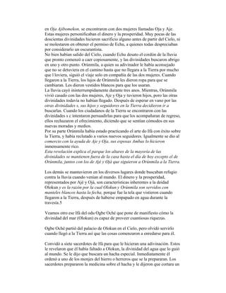 en Oja Ajibomekon, se encontraron con dos mujeres llamadas Oja y Aje.
Estas mujeres personificaban el dinero y la prosperidad. Muy pocas de las
doscientas divinidades hicieron sacrificio alguno antes de partir del Cielo, ni
se molestaron en obtener el permiso de Echu, a quienes todas despreciaban
por considerarlo un oscurantista.
No bien habían salido del Cielo, cuando Echu desato el cordón de la lluvia
que pronto comenzó a caer copiosamente, y las divinidades buscaron abrigo
en uno y otro punto. Orúnmila, a quien su adivinador le había aconsejado
que no se detuviera en el camino hasta que no llegara a la Tierra por mucho
que l loviera, siguió el viaje solo en compañía de las dos mujeres. Cuando
llegaron a la Tierra, los lujos de Orúnmila les dieron ropa para que se
cambiaran. Les dieron vestidos blancos para que los usaran.
La lluvia cayó ininterrumpidamente durante tres anos. Mientras, Orúnmila
vivió casado con las dos mujeres, Aje y Oja y tuvieron hijos, poro las otras
divinidades todavía no habían llegado. Después de esperar en vano por las
otras divinidades s, sus hijos y seguidores en la Tierra decidieron ir a
buscarlas. Cuando los ciudadanos de la Tierra se encontraron con las
divinidades s c intentaron persuadirlas para que los acompañaran de regreso,
ellos rechazaron el ofrecimiento, diciendo que se sentían cómodos en sus
nuevas moradas y medios.
Por su parte Orúnmila había estado practicando el arte do Ifá con éxito sobre
la Tierra, y había reclutado a varios nuevos seguidores. Igualmente se dio al
comercio con la ayuda de Aje y Oja, sus esposas Ambas lo hicieron
inmensamente rico.
Esta revelación explica el parque los altares de la mayoría de las
divinidades se mantienen fuera de la casa hasta el día de hoy excepto el de
Orúnmila, juntos con los de Ajé y Ojá que siguieron a Orúnmila a la Tierra.
Los demás se mantuvieron en los diversos lugares donde buscaban refugio
contra la lluvia cuando venían al mundo. El dinero y la prosperidad,
representados por Ajé y Ojá, son características inherentes a la deidad
Olokun y es la razón por la cual Olokun y Orúnmila son servidos con
manteles blancos hasta la fecha, porque fue la tela que vistieron cuando
llegaron a la Tierra, después de haberse empapado en agua durante la
travesía.5
Veamos otro ese Ifá del odu Ogbe Oché que pone de manifiesto cómo la
divinidad del mar (Olokun) es capaz de proveer cuantiosas riquezas.
Ogbe Oché partió del palacio de Olokun en el Cielo, pero olvidó servirlo
cuando llegó a la Tierra así que las cosas comenzaron a enredarse para él.
Convidó a siete sacerdotes de lfá para que le hicieran una adivinación. Estos
le revelaron que él había faltado a Olokun, la divinidad del agua que lo guió
al mundo. Se le dijo que buscara un hacha especial. Inmediatamente él
ordenó a uno de los monjes del hierro o herreros que se la prepararan. Los
sacerdotes prepararon la medicina sobre el hacha y le dijeron que cortara un

 