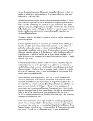 racimo de palmiche con esta. El mandato especial era debía ser cortado sin
perder un solo fruto y sin tocar el suelo. El segundo trabajo era cazar una
cotorra viva y traérsela ellos.
Debía ejecutar estos trabajos mientras ellos estaban esperando por él en su
casa. Para este viaje debía ir con un desmochador de palma y colocar en su
bolso todos los alimentos y una calabaza de agua, incluyendo maíz, ñame
aplastado. un pollo, una paloma y un chivo para ser ofrecidos al río. Pero no
le fue dicho cómo usarlos. Al llegar al río él tiró la ofrenda al agua y todo se
hundió rápidamente, así era como los sacerdotes de Ifá esperaban que
sirviera al Echu del agua.
Él peinó el bosque a la redonda en busca de palmiche maduro y una cotorra,
pero no tuvo éxito.
Cuando regresaba a su casa al oscurecer, oyó las voces de las cotorras, y al
levantar la cabeza para ver de dónde venían las voces vio una palma con
palmiche maduro, las cotorras se estaban alimentando de él. Usó el
desmochador para llegar hasta el tronco de palma y tan pronto como alcanzó
el tronco, todas las cotorras se desbandaron en vuelo. No obstante, él cortó
tranquilamente el palmiche maduro que se desprendía y lo colocó en su
bolso. Cuando se viró para ponerse en posición de cortar el racimo, el hacha
especial cayó al río.
Completamente frustrado, decidió acabar con su vida saltando al agua. En
ese momento una voz le dijo que bajara poco a poco. El no veía quien le
estaba hablando, bajó tranquilo y desalentado. En estado de paranoia lanzó
el desmochador y el bolso al río y se sumergió para ir en busca de su hacha
especial. Al impactarse contra el agua, una bandada de aves emergió de la
nada y comenzaron a picotearlo.
Inmediatamente, Echu se percató del maíz con el cual él había hecho el
sacrificio para que las aves comieran. Cuando las aves comieron hasta la
saciedad, él fue liberado. En ese momento, le preguntaron qué buscaba y él
les respondió que buscaba su hacha. Ellas le confirmaron que la habían visto
pasar un momento antes de él llegar. Le desearon éxito y aclararon el
camino para que continuara su búsqueda. Entonces vid unos chivos con los
cuernos apuntando hacia delante, cargando para atacarlo. Al mismo tiempo,
Echu se percató de los pedazos de ñame y plátano con los que hizo el
sacrificio para que ellos comieran. Siguió el mismo diálogo, ellos le dijeron
ver su hacha un momento antes.
Entre tanto. se encuentra con el tigre afilando sus pezuñas y rugiendo para
atacar, Echu se percata del chivo del sacrificio y se lo tira al tigre. Después
de comer, el tigre le dijo que se encontraba en la pista hacia el destino de su
hacha y le deseó éxito. Entonces vio una gran bola de fuego combustionando
con fuerza y Echu le tiró la calabaza de agua y el ñame aplastado del

 