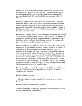 sacrificio; el fuego se extinguió al instante. Más tarde se encontró con la
serpiente pitón, a la que Echu le tiró una rata. Finalmente vio una ballena
que trató de tragárselo, le tiró la paloma y esta cerró su boca dejándole
continuar. La ballena le dijo que el hacha había entrado en el palacio de
Olokun.
Él entró en el palacio de la divinidad del mar. Mientras tanto. Olokun se
encontraba con sus catorce sacerdotes de Ifá quienes habían sido invitados
para hacer una adivinación a ella sobre qué hacer para tener un hijo. Los
catorce sacerdotes de Ifá le aconsejaron ofrecer un chivo a Echu y buscar un
hacha preparada por un herrero para ellos hacer un sacrificio especial que la
habilitara para tener un hijo.
El sacrificio a Echu fue hecho la noche anterior yen recompensa por el chivo
que se comió, Echu ideó robar el hacha de Ogbe Oché para traerla a Olokun.
Al mismo tiempo, fueron los ofrecimientos de muchos platos hechos por
Ogbe Oché a Echu por lo que él decidió guiarlo a través de lo mucho y lo
poco hasta la prosperidad en el palacio de Olokun.
La misteriosa hacha cayó dentro del palacio de Olokun y fue detenida por el
sacerdote de Ifá que esperaba de guardia, quien la encerró en un cuarto. Casi
inmediatamente después de esconder el hacha, llegó Ogbe Oché y el
sacerdote de Ifá le objetó si él venía a probarlos. El respondió que lejos de
venir a confrontarlos, le seguía el rastro al movimiento de su hacha, la cual
se le cayó de las manos misteriosamente. El sacerdote de Ifá preguntó si la
reconocería si se la mostraba, y él dijo que sí. Ogbe Oché fue llevado a una
habitación donde habían varias hachas de oro, plata, latón, plomo y cauries,
pero dijo que la suya era de hierro y no estaba ahí. Lo llevó a una habitación
de hachas en desuso, él miró, vio la suya y la cogió, entonces fue enfrentado
hacha en mano a Olokun, la divinidad del agua.
Después de explicar a la divinidad la significación del hacha, prefirió morir
antes que dejarla porque de ella dependía su vida. Olokun le ofreció
comprarla, pero él rehusó.
Perpleja Olokun le preguntó:
— ¿Estarías dispuesto a separarte de ella si te conviertes en un hombre
próspero?
Después de pensar por un momento respondió:
— Como el hacha fue creada con el propósito de volverme próspero, no me
importa entregarla bajo esa condición.

 