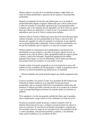 Olokun ordenó a sus jefes de la servidumbre moldear a Ogbe Oché con
todos los bienes parafernales y apoteosis de las riquezas y la prosperidad
perdurables.
Después de moldeado fue llevado ante Olokun para ver si su molde de
prosperidad había llegado al apogeo, Olokun dijo que si ella lo tiraba al aire
y todos los animales lo aclamaban significaría que su prosperidad estaba
completa, pero si los animales del aire aplaudían y los de la Tierra no, quería
decir que todavía no estaba bien. Lo lanzó al aire y los animales el aire lo
aplaudieron, pero los de la Tierra se mantuvieron callados.
Entonces Echu le susurró a Olokun que como ella era la reina del agua podía
ordenar al hombre, rey de la prosperidad en la Tierra, y esta así lo hizo. Al
lanzarlo por segunda vez todos los animales lo aclamaron, lo que significó
que su prosperidad estaba completada. Entonces pidió los instrumentos con
los que fue moldeado, para no regresar a su casa con las manos vacías.
Olokun moldeó los instrumentos de la prosperidad en una bolsa de tiza,
decorándola con una cimitarra y una mitra en la parte superior de esta, se
encajonó en un cofre de plomo y latón, agregándole hacha de cauries, plomo
y bronce y todo le fue entregado. Después de agradecerle de rodillas,
preguntó cómo llegar a su casa sin dificultades, ella le indicó que fuera por
una cámara interna de su palacio, la cual estaba a oscuras.
Cuando se paró en la puerta enseguida se vio en la puerta de su casa y allí
estaban los siete sacerdotes de Ifá esperándolo. Cuando le preguntaron por la
cotorra y el racimo de palmiche que debía buscar, él respondió:
— Misión cumplida, pero perdí el hacha mágica que ustedes prepararon para
mi.
Contó lo sucedido y les mostró el cofre. Los sacerdotes de Ifá le dijeron que
Orúnmila le impuso embarcar en su imposible misión para buscar
prosperidad y que su encuentro difícil fue la oscuridad proverbial antes del
amanecer, le dijeron que había colocado sus pies en la escalera de su destino
y que la prosperidad llegaría al alcance de su poder desde ese momento en
adelante.
Él les agradeció y les dio una pequeña cantidad del dinero que le quedaba,
ellos se dispersaron. Luego colocó el cofre moldeado en el altar de su Ifá.
No pasó un momento cuando de pronto, el dinero comenzó a fluir de
distintas direcciones de la casa, a cualquier cosa que le ponía sus manos el
éxito era resonante. Se convirtió en un hombre tan próspero y popular que
fue coronado como rey, luego de ser coronado invitó a los sacerdotes de Ifá
y a otros sacerdotes, a las personas profanas y comunes, y los alimentó,
luego cantó en alabanza a sus sacerdotes de Ifá.6

 