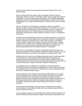 parte del cuerpo literario de este sistema de adivinación aparece Echu como
elemento activo.
Entre sus tareas está la de resolver todos los trabajos y hallar los caminos
adecuados, abrirlos y cerrarlos, y sobre todo, aplicar auxilio y poder para movilizar
y desarrollar, no solo la existencia de cada individuo, sino las tareas asignadas y
delegadas a cada una de las entidades sobrenaturales. Es quizás a este nivel de
interpretación que el profesor Wande Abímbola se refiere a Echu como una fuerza
"neutral".
Echu se convierte en el más poderoso controlador y árbitro de sacrificios y
ofrendas, y según un pacto con Orúnmila, cuando se le va a sacrificar a un oricha
determinado, Echu siempre debe ser servido también y primero. Le gustan las
ofrendas abundantes y de la misma forma que es servido él ofrece múltiples y
abundantes cosas buenas, es hábil, inteligente, poderoso, fuerte y no acepta que
se le ignore.
Es capaz de crear obstáculos en la vida de un individuo para darle a su víctima un
chance a que lo reconozca después del cual él podría transformar la desgracia en
suerte o viceversa, es capaz de virar a un hijo contra su padre, a una esposa
contra su marido, amigos contra amigos, hermanos contra hermanos, hombres
contra hombres, naciones contra naciones, puede influir en la mente de un juez
actuando en un caso para hacer o estropear la sentencia que afecta a las
personas dependiendo de si el individuo le ofreció o no sacrificios.
Echu utiliza a las divinidades a voluntad, porque ellas rehusaron reconocer sus
poderes de autoridad. El reconocimiento y sacrificios a esta divinidad es lo que nos
permitirá desenrredar, poco a poco y sin tropiezos, la madeja que es la vida.
Oloddumare es el Creador al cual debemos dependencia por su eterna grandeza.
El Todopoderoso es reconocido por diferentes nombres o acepciones que
expresan siempre el reconocimiento a la energía primaria, el poder vital en una
forma absoluta, la gran fuerza de todas las cosas. Estos términos se resumen en el
vocablo yorubá aché, concepto que también identifica a Oloddumare.
Las cualidades que se le atribuyen son específicas y únicas porque Él es
omnipotente, inmortal, omnisciente y trascendente; es el bien en toda la extensión
de su significado, Él no creó el mal y no participa de él, por eso Oloddumare solo
es feliz con nuestras buenas acciones.
Aunque realmente no hay templos ni sacerdotes de Oloddumare no es correcto
decir que las personas no le rinden culto pues entre los yorubás se le concede
gran importancia al rezo, la adoración y la invocación. En cada una de sus
plegarias, ofrendas, actos de gracias por bendiciones recibidas, proverbios, en fin,
en cualquier pensamiento o ceremonia religiosa, está presente el nombre de
Oloddumare porque fue Él quien nos dio el aliento de la vida con su poder y
autoridad.
Ifá no recoge habitualmente en sus historias que a Oloddumare se le hagan
sacrificios, pero el odu de Ifá Iwori Obara ilustra una situación excepcional en la
que se le ofrenda un carnero:
Los musulmanes, atrajeron la ira de Oloddumare cuando intentaron propagar la fe
de Dios mediante el derramamiento de sangre. Estos fueron por adivinación y se

 