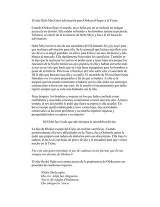 El odu Oché Meyi hizo adivinación para Olokun al llegar a la Tierra.
Cuando Olokun llegó al mundo, era n bella que no se molestó en indagar
acerca de su destino. Ella estaba sufriendo y los hombres temían acercársele.
Entonces se enteró de la existencia de Oché Meyi y fue a él en busca de
adivinación.
Oché Meyi invitó a uno de sus sacerdotes de Ifá llamado Eje jeje muje para
que realizara adivinación para ella. Se le aconsejó que hiciera sacrificio con
un chivo a su ángel guardián. un chivo para Echu y un saco de dinero y tela
blanca al mercado. Ella rápidamente hizo todos los sacrificios. También se
le dijo que la razón por la cual no se podía casar y tener hijos era porque los
Ancianos de la Noche tenían sus ojos puestos en ella y habían envuelto todo
su ser en un velo que hacía que su vista fuera repugnante para los hombres a
pesar de su belleza. Para lavar el hechizo del velo sobre ella, el sacerdote de
Ifá le dijo que buscara una olla y un gallo. El sacerdote de lfá recolectó hojas
llamadas ewe iwo para prepararlas a fin de que se bañara. A ella se le
aseguró que tan pronto comenzara a bañarse con la olla, todos sus enemigos
comenzarían a morir uno tras otro. Se le enseñó el encantamiento que debía
repetir siempre que se estuviera bañando con la olla.
Poco después, los hombres y mujeres en los que había confiado como
confidentes y asociados cercanos comenzaron a morir uno tras otro. Al poco
tiempo, el rey del pueblo le pidió que fuera su esposa y ella accedió. En
breve tiempo quedó embarazada y tuvo varios hijos. Sus actividades
comerciales se hicieron proliferas y su estrella esparció riquezas y
prosperidad sobre su esposo y su imperio.'
Idí Oché fue el odu que adivinó para la sacerdotiza divina.
La hija de Olokun escapó del Cielo sin realizar sacrificios. Cuando
posteriormente ella tuvo dificultades en la Tierra, fue a Orúnmila quien le
pidió que prepara una cadena de abalorios para sus dos piernas. Ella trajo la
cadena, él las lavó con hojas de polvo divino y la encadenó para que viviera
mucho en la Tierra.
Fue este odu quien introdujo el uso de cadenas en las piernas que llevan
siempre los devotos de Olokun.8
El odu Oyekú Ogbe nos cuenta acerca de la prepotencia de Olokun por ser
poseedor de cuantiosas riquezas.
S'heku Sheku agba,
Oto ero, Adifa fun Alaguemo,
Nijo ti ofe lojafun Olodumare,
Ebo ishegun lo ' nru o.

 