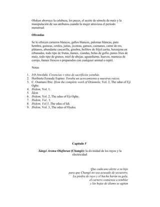 Olokun aborrece la calabaza, los peces, el aceite de sémola de maíz y la
manipulación de sus atributos cuando la mujer atraviesa el período
menstrual.
Ofrendas
Se le ofrecen carneros blancos, gallos blancos, palomas blancas, pato
hembra, guineas, cerdos, jutías, jicoteas, gansos, caimanes, carne de res,
plátanos, abundante cascarilla, ginebra, bollitos de fríjol carita, berenjena en
rebanadas, todo tipo de frutas, ñames, viandas, bolas de gofio, panes fríos de
maíz, todo tipo de granos, miel de abejas, aguardiente, huevos, manteca de
corojo, ñames frescos o preparados con cualquier animal o reptil.
Notas
1. J.O.Awolalú: Creencias v ritos de sacrificios yorubás.
2. Heriberto Feraudy Espino: Yoruba un acercamiento a nuestras raíces.
3. C. Osamaro Ibie: Ifism the complete work of Orúnmila, Vol. 2, The odus of Eji
Ogbe.
4. Ibídem, Vol. 1.
5. Ídem.
6. Ibídem, Vol. 2, The odus of Eji Ogbe.
7. Ibídem, Vol., 1.
8. Ibídem, Vol.5, The odus of Idi.
9. Ibídem, Vol. 3, The odus of Oyeku.

Capítulo V
Sángó Aremu Olufinran (Changó): la divinidad de los rayos y la
electricidad

Que cada uno alerte a su hijo
para que Changó no sea acusado de secuestro,
La piedra de rayo y el hacha harán su gala,
el carnero comienza a temblar
y las hojas de álamo se agitan

 