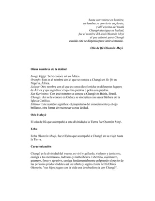 hasta convertirse en hombre,
un hombre se convierte en planta,
y allí encima del baatá
Changó atestigua su lealtad,
fue el nombre del awó Okonrón Meyi
el que adivinó para Changó
cuando este se disponía para venir al mundo.
Odu de lfá Okonrón Meyi.

Otros nombres de la deidad
Sango Ogigi: Se le conoce así en África.
Oramfe: Este es el nombre con el que se conoce a Changó en Ile Ife en
Nigeria, África.
Jakuta: Otro nombre con el que es conocido el oricha en diferentes lugares
de África y que significa: el que tira piedras o pelea con piedras.
San Gerónimo: Con este nombre se conoce a Changó en Bahía, Brasil.
Changó: Así se le conoce en Cuba y se sincretiza con santa Bárbara de la
Iglesia Católica.
Elitimo: Este nombre significa: el propietario del conocimiento y el ojo
brillante, otra forma de reconocer a esta deidad.
Odu Isalayé
El odu de Ifá que acompañó a esta divinidad a la Tierra fue Okonrón Meyi.
Echu
Echu Okonrón Meeji, fue el Echu que acompañó a Changó en su viaje hasta
la Tierra.
Caracterización
Changó es la divinidad del trueno, es viril y gallardo, violento y justiciero,
castiga a los mentirosos, ladrones y malhechores. Libertino, aventurero,
guerrero, feroz y agresivo, castiga fundamentalmente golpeando el pecho de
las personas produciéndoles así un infarto y según el odu de lfá Obara
Okonrón, "sus hijos pagan con la vida una desobediencia con Changó".

 