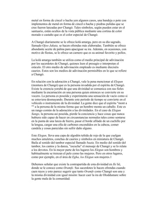 metal en forma de cincel o hacha yen algunos casos, una bandeja o pote con
implementos de metal en forma de cincel o hacha y piedras pulidas que se
cree fueron lanzadas por Changó. Tales símbolos, según pueden estar en el
santuario, están ocultos de la vista pública mediante una cortina de color
morado o castaño que es el color especial de Changó.
A Changó diariamente se le ofrece kolá amarga, pero en su día sagrado,
llamado Ojoo Jakuta, se hacen ofrendas más elaboradas. También se ofrece
abundante aceite de palma para apaciguar su ira. Además, en ocasiones, con
motivo de fiestas, se le ofrece un carnero que es su animal favorito y pollos.
La kolá amarga también se utiliza como el medio principal de adivinación
por los sacerdotes de Changó, quienes leen el presagio e interpretan el
oráculo. El otro medio de adivinación empleado es mediante dieciséis
cauries. Estos son los medios de adivinación permisibles en lo que se refiere
a Changó.
En relación con la adoración a Changó, vale la pena mencionar al Elegun
(montura de Changó) que es la persona invadida por el espíritu de Changó.
Existe la creencia yorubá de que una divinidad se comunica con sus fieles
mediante la encarnación en una persona quien entonces se convierte en su
vocero. La persona es poseída y experimenta una sensación de vacío como si
se estuviera desmayando. Durante este período de tiempo se convierte en el
vehículo o instrumento de la divinidad. La gente dice que el espíritu "mont a
"" a la persona de la misma forma que un hombre monta un caballo. Este es
un rango común de la adoración a las divinidades. En el caso de Elegun
Sango, la persona así poseída, pierde la conciencia y hace cosas que nunca
hubiera sido capaz de hacer en circunstancias normales tales como sentarse
en la punta de una lanza de hierro, pasar el borde afilado de un cuchillo por
la lengua, cargar una olla de carbones encendidos en la cabeza, comer
candela y cosas parecidas sin sufrir daño alguno.
Este Elegun, lleva una capa de algodón teñida de rojo de la que cuelgan
muchos amuletos, conchas de cauries y símbolos en miniatura de Changó.
Baila al sonido del tambor especial llamado baata. En medio del sonido del
tambor, los cantos y la danza, "escucha" el mensaje de Changó y se lo relata
a los devotos. En la mayor parte de los lugares los Elegun son hombres y
habitualmente se trenzan el pelo como las mujeres. Pero en otros lugares,
como por ejemplo, en el área de Egha, los Elegun son mujeres.1
Debemos señalar que existe la contrapartida de esta divinidad en Ile lié,
donde se le conoce como Oramfe. Sus sacerdotes le hacen ofrendas cuando
caen rayos y esto parece sugerir que tanto Oramfe como Changó son una y
la misma divinidad con igual misión: hacer caer la ira de Oloddumare sobre
la gente mala de la comunidad.

 