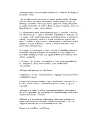 Johnson describe la iniciación en los misterios de la adoración de Changó de
la siguiente forma:
...los sacerdotes exigen como pago un carnero, un pájaro acuático llamado
osin, una tortuga, un caracol, un armadillo, una jutía grande, un sapo, un
renacuajo, las cuentas otutu y opon, la cola roja de una cotorra, una gallina
de guinea, mantequilla, sal, manteca de corojo, carne de elefante, venado, las
hojas de siempre verdes y otros productos.
Las hojas se machacan en un recipiente con agua y el candidato se purifica
con esta infusión. Se le sienta en un mortero y se le afeita. Se matan las aves
y la tortuga y se les sacan los corazones, estos se muelen con la carne de los
animales mencionados y las siempre verdes, y se hace una bola con todo
esto. El candidato se somete entonces a incisiones en su afeitada cabeza y se
estriega la bola por las heridas. El neófito es entonces convertido en un
reconocido devoto de Changó.'
Su primera y principal esposa es Baatá y no Oyá. Ochún ni Oba, pero estas
divinidades están muy vinculadas a él en el logro de tareas y objetivos a
favor de los hombres y devotos y en algunas historias se les presenta como
esposas secundarias.
La divinidad Oke, que vive en la montaña, es el discípulo mayor del linaje
de Changó en la Tierra y no de Orichanlá, como muchos creen
erróneamente.
A Changó no le gusta que sus hijos fumen.
Siempre que se le vaya a realizar ceremonia a Ègúngún, hay que sacrificarle
u ofrendarle a Changó.
Changó tiene la potestad de saber lo que el hombre habla en secreto. Usa la
tela de la muerte, tela roja. Tiene tres mensajeros: el trueno, el rayo y la
oscuridad.
A Changó se le invierte el pilón o mortero porque hay una sentencia en el
odu de Ifá Ogundá Osá que dice: El hijo del campo muerto poderoso para el
cual nosotros viramos el mortero.
A Changó se le sincretiza con un leopardo o un tigre que se lava con la
sangre de un carnero. El hace brillar todas las tierras porque el rayo y el
fuego son conocidos por todos los hombres de la Tierra.
Changó grita en el Cielo y en la Tierra.

 
