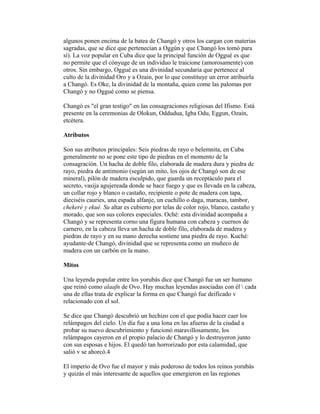 algunos ponen encima de la batea de Changó y otros los cargan con materias
sagradas, que se dice que pertenecían a Oggún y que Changó los tomó para
sí). La voz popular en Cuba dice que la principal función de Oggué es que
no permite que el cónyuge de un individuo le traicione (amorosamente) con
otros. Sin embargo, Oggué es una divinidad secundaria que pertenece al
culto de la divinidad Oro y a Ozain, por lo que constituye un error atribuirla
a Changó. Es Oke, la divinidad de la montaña, quien come las palomas por
Changó y no Oggué como se piensa.
Changó es "el gran testigo" en las consagraciones religiosas del Ifismo. Está
presente en la ceremonias de Olokun, Oddudua, Igba Odu, Eggun, Ozain,
etcétera.
Atributos
Son sus atributos principales: Seis piedras de rayo o belemnita, en Cuba
generalmente no se pone este tipo de piedras en el momento de la
consagración. Un hacha de doble filo, elaborada de madera dura y piedra de
rayo, piedra de antimonio (según un mito, los ojos de Changó son de ese
mineral), pilón de madera esculpido, que guarda un receptáculo para el
secreto, vasija agujereada donde se hace fuego y que es llevada en la cabeza,
un collar rojo y blanco o castaño, recipiente o pote de madera con tapa,
dieciséis cauries, una espada alfanje, un cuchillo o daga, maracas, tambor,
chekeré y ekué. Su altar es cubierto por telas de color rojo, blanco, castaño y
morado, que son sus colores especiales. Oché: esta divinidad acompaña a
Changó y se representa corno una figura humana con cabeza y cuernos de
carnero, en la cabeza lleva un hacha de doble filo, elaborada de madera y
piedras de rayo y en su mano derecha sostiene una piedra de rayo. Kuché:
ayudante-de Changó, divinidad que se representa como un muñeco de
madera con un carbón en la mano.
Mitos
Una leyenda popular entre los yorubás dice que Changó fue un ser humano
que reinó como alaafn de Ovo. Hay muchas leyendas asociadas con él  cada
una de ellas trata de explicar la forma en que Changó fue deificado v
relacionado con el sol.
Se dice que Changó descubrió un hechizo con el que podía hacer caer los
relámpagos del cielo. Un día fue a una lona en las afueras de la ciudad a
probar su nuevo descubrimiento y funcionó maravillosamente, los
relámpagos cayeron en el propio palacio de Changó y lo destruyeron junto
con sus esposas e hijos. El quedó tan horrorizado por esta calamidad, que
salió v se ahorcó.4
El imperio de Ovo fue el mayor y más poderoso de todos los reinos yorubás
y quizás el más interesante de aquellos que emergieron en las regiones

 