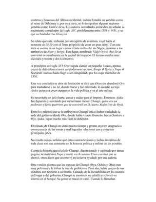 costeras y boscosas del África occidental, incluía Estados no yorubás como
el reino de Dahomey y, por otra parte, no lo integraban algunas regiones
yorubás como Emití e Ilesa. Los autores consultados coinciden en señalar su
nacimiento a mediados del siglo XIV, posiblemente entre 1388 y 1431. y en
que su fundador fue Oranyán.
Se relata que este. imbuido por un espíritu de aventura, viajó hacia el
noroeste de lié Ife con el firme propósito de crear un gran reino. Con esta
idea se asentó en un lugar a unas treinta millas del río Níger, próximo a los
territorios de Nupe y Borgu. Este lugar, nombrado Viejo Oyo u Oyo Ile se
convirtió eventualmente en la capital del imperio. El terreno medía entre
dieciséis y treinta y dos kilómetros.
A principios del siglo XVI. Oyo seguía siendo un pequeño Estado, apenas
capaz de defenderse contra sus poderosos vecinos, Borgu al Norte y Nupe al
Noroeste. Incluso hasta llegó a ser conquistado por los nupe alrededor de
1550.
Una vez concluida su obra de fundación se dice que Oranyán abandonó Oyo
para trasladarse a lié lié, donde murió y fue enterrado, lo sucedió su hijo
Ajaka quien era poco experto en la vida política y en el arte militar.
Se necesitaba un jefe fuerte, capaz y audaz para el imperio. Entonces Ajaka
fue depuesto y sustituido por su hermano menor Changó, quien era un
poderoso y feroz guerrero que se convirtió en el cuarto Alafin (rey de Oyo).
Entre los méritos que se le atribuyen a Changó está el haber trasladado la
sede del gobierno desde Oko, donde había vivido Oranyán, hacia Oyokoro u
Oyo Ajaka, lugar mucho más fácil de defender.
El reinado de Changó no duró mucho tiempo y pronto cayó en desgracia a
consecuencia de las tensas y mal logradas relaciones con y entre sus
principales jefes.
No resulta ocioso señalar que estas contradicciones y luchas intestinas de
toda clase son una constante en la historia política y militar de los yorubás.
Cuenta la historia que el alafin Changó, decepcionado y agobiado por tantas
pugnas, se marchó a Nupe y murió en el camino. Unos cuentan que se
ahorcó, otros dicen que se enterró en la tierra ayudado por una cadena.
Otra versión plantea que las esposas de Changó (Oya, Ochún y Oba) eran
muy peleonas y le daban la mar de problemas. Peor aún, había quejas de sus
súbditos con respecto a su tiranía. Cansado de la inestabilidad en los asuntos
del hogar y del gobierno, Changó se montó en su caballo y colérico se
internó en el bosque. Su gente lo buscó en vano. Cuando lo llamaban

 