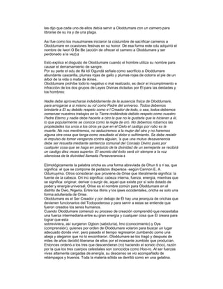 les dijo que cada uno de ellos debía servir a Oloddumare con un carnero para
librarse de su ira y de una plaga.
Así fue como los musulmanes iniciaron la costumbre de sacrificar carneros a
Oloddumare en ocasiones festivas en su honor. De esa forma este odu adquirió el
nombre de Iwori O Be Be (acción de ofrecer el carnero a Oloddumare y ser
perdonado a la vez).2
Esto explica el disgusto de Oloddumare cuando el hombre utiliza su nombre para
causar el derramamiento de sangre.
Por su parte el odu de Ifá Idí Ogundá señala como sacrificio a Oloddumare
abundante cascarilla, plumas rojas de gallo y plumas rojas de cotorra al pie de un
árbol de la vida o mata de ikines.
Oloddumare prohíbe todo lo negativo o mal realizado, es decir el incumplimiento e
infracción de los dos grupos de Leyes Divinas dictadas por Él para las deidades y
los hombres:
Nadie debe aprovecharse indebidamente de la ausencia física de Oloddumare,
para arrogarse a si mismo su rol como Padre del universo. Todos debemos
brindarle a El su debido respeto como e l Creador de todo, o sea, todos debemos
comenzar nuestros trabajos en la Tierra rindiéndole debido respeto como nuestro
Padre Eterno y nadie debe hacerle a otro la que no le gustarla que le hicieran a él,
lo que popularmente se conoce como la regla de oro. No debemos robarnos las
propiedades los unos a los otros ya que en el Cielo el castigo por robo es la
muerte. No nos mentiremos, no seduciremos a la mujer del otro y no haremos
alguna otra cosa que tenga como resultado el dolor o sufrimiento. Se debe resistir
el impulso de tomar venganza contra alguien, 'a que una mutua desavenencia
debe ser resuelta mediante sentencia comunal del Consejo Divino pues por
cualquier cosa que se haga en perjuicio de la divinidad de un semejante se recibirá
un castigo diez veces superior. El secreto del éxito será oír siempre a la voz
silenciosa de la divinidad llamada Perseverancia.3
Etimológicamente la palabra oricha es una forma abreviada de Ohun ti o ri sa, que
significa: el que se compone de pedazos dispersos -según Cannon E. A.
Odumuyima. Otros consideran que proviene de Orise que literalmente significa: la
fuente de la cabeza. Ori lnú significa: cabeza interna, fuerza, energía, mientras que
se significa: originar, derivar o surgir de, aquel que existe por sí solo dotado de
poder y energía universal. Orise es el nombre común para Oloddumare en el
distrito de Owo, Nigeria. Entre los itkiris y los ijaws occidentales, oricha es solo una
forma adulterada de Orise.
Oloddumare es el Ser Creador y por debajo de Él hay una jerarquía de orichas que
devienen funcionarios del Todopoderoso y para servir a estas se entiende que
fueron creados los seres humanos.
Cuando Oloddumare comenzó su proceso de creación comprendió que necesitaba
una fuerza intermediaria entre su gran energía y cualquier cosa que Él creara para
lograr que esta
sobreviviera, así surgieron Ogbon (sabiduría), Imo (conocimiento) y Oye
(comprensión), quienes por orden de Oloddumare volaron para buscar un lugar
adecuado donde vivir, pero pasado el tiempo regresaron zumbando como una
abeja y alegaron que no lo encontraron. Oloddumare se los tragó y después de
miles de años decidió liberarse de ellos por el incesante zumbido que producían.
Entonces ordenó a los tres que descendieran (ro) haciendo el sonido (hoo), razón
por la que los tres cuerpos celestiales son conocidos como Hoo-ro. Al ser fuerzas
vivas altamente cargadas de energía, su descenso se vio acompañado de
relámpagos y truenos. Toda la materia sólida se derritió como en una gelatina.

 