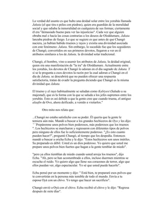 La verdad del asunto es que hubo una deidad solar entre los yorubás llamada
Jakuta (el que tira o pelea con piedras), quien era guardián de la moralidad
social y que odiaba la inmoralidad en cualquiera de sus formas; ciertamente
él era "demasiado bueno para ver las injusticias". Cada vez que alguien
obraba mal o hacía las cosas contrarias a los deseos de Oloddumare, Jakuta
lanzaba piedras de fuego. Lo que se sugiere es que antes de que Changó
naciera, ya habían habido truenos y rayos y existía una divinidad asociada
con este fenómeno: Jakuta. Sin embargo, lo sucedido fue que los seguidores
de Changó, convertidos en sus primeros devotos, llegaron a ver en él
atributos similares a los de Jakuta, la divinidad solar tradicional.
Changó, el hombre, vino a asumir los atributos de Jakuta, la deidad original,
quien era una manifestación de "la ira" de Oloddumare. Actualmente entre
los yorubás, los devotos de Changó lo adoran en el día sagrado de Jakuta. Y
si se le pregunta a esos devotos la razón por la cual adoran a Changó en el
día de Jakuta, se descubrirá que no pueden ofrecer una respuesta
satisfactoria, tratan de evadir la pregunta diciendo que Changó es la misma
divinidad que Jakuta.
El trueno y el rayo habitualmente se saludan como Kabiyesi (Saludo a su
majestad), que es la forma con la que se saluda a los jefes supremos entre los
yorubás. Esto es así debido a que la gente cree que cuando truena, el antiguo
alaafin de Ovo, ahora deificado, a venido a visitarlos."
Otro mito nos relata que:
...Changó no estaba satisfecho con su poder. Él quería que la gente le
temiera aún más. Mandó a buscar a los grandes hechiceros de Oyo y les dijo:
`' `Prepárenme unos polvos bien poderosos, más poderosos que los truenos
". Los hechiceros se marcharon y regresaron con diferentes tipos de polvos
pero ninguno de ellos fue lo suficientemente poderoso. "¿Es esto cuanto
pueden hacer?", preguntó Changó, al tiempo que los despedía. Entonces
mandó a buscar a oricha Echu y le dijo: "Estos hechiceros son unos inútiles.
Su preparado es débil. Usted es un dios poderoso. Yo quiero que usted me
prepare unos polvos bien fuertes que hagan a la gente temblar de miedo".
"pero ya ellos tiemblan de miedo cuando usted arroja los truenos", dijo
Echu. "Ah, pero se han acostumbrado a ellos, incluso duermen mientras se
escucha el ruido. Yo quiero algo que llene sus corazones de terror, algo que
ellos puedan ver, algo espectacular. Yo sé que usted puede hacerlo".
Echu pensó por un momento y dijo: " Está bien, te prepararé esos polvos que
te convertirán en la persona más temible de todo el mundo. Envía a tu
esposa Oyá con un chivo. Yo tengo que hacer un sacrificio".
Changó envió a Oyá con el chivo. Echu recibió el chivo y le dijo: "Regresa
después de siete días".

 