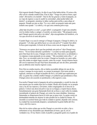 Oyá regresó donde Changó y le dijo lo que Echu había dicho. El octavo día
ella volvió a donde estaba Echu. Este le dijo: "Tengo los polvos listos; aquí
están", llévaselos a tu marido". Oyá le dio las gracias y tomó el paquete, en
su viaje de regreso a casa le asaltó la curiosidad: ¿Qué podía haber ahí
dentro?, se preguntó, mientras le daba vueltas para arriba y para abajo al
paquete. Pasado un rato se dijo: "Lo voy a abrir un poquito nada más para
echarle una ojeada ". Lo abrió y vio que este contenía polvo rojo.
¿Qué tipo de polvo es este?, ¿a qué sabrá?, se preguntó. Cogió una untadita
con los dedos índice y pulgar y lo probó, no tenía sabor. "Me pregunto para
qué Changó querrá este polvo sin sabor", dijo encogiéndose de hombros, a la
vez que envolvió el resto del polvo.
Cuando llegó a su casa le entregó a Changó el paquete. Changó lo abrió y le
preguntó: "¿Te dijo qué debía hacer yo con este polvo?" Cuando Oyá abrió
la boca para responder, le brotó de la boca como una de lengua de fuego.
"Entonces eso quiere decir que has probado mis polvos" dijo Changó muy
bravo. `'Tú no tenías derecho a probarlos ". Levantó su mano para pegarle,
pero Oyá huyó de la casa. Changó corrió tras ella. Oyá miró a su alrededor y
vio algunas ovejas pastando en un campo. " Me esconderé entre ella s " , se
dijo. Fue y se escondió entre las ovejas. Changó no la podía ver, pero sabía
que ella estaba en algún lugar cercano, entre las ovejas. Arrojó truenos hacia
allí con la esperanza de que Oyá fuera alcanzada por uno de ellos; pensando
que ya debería estar muerta regresó a casa.
Pero Oyá no estaba muerta, ella se había escondido debajo de una de las
ovejas y aunque la oveja murió, su cuerpo la protegió. Oyá tenía miedo a
regresar, entonces se dirigió al pueblo de Ovo y les pidió que suplicaran por
ella. La gente fue a donde estaba Changó y le pidieron que perdonara a Oya.
Changó estuvo de acuerdo en perdonarla y ella regresó a casa.
Esa noche Changó tomó el paquete de polvos preparados y escaló la cima de
una meseta que no estaba lejos de la ciudad. Desde allí él podía ver su propia
casa y las de sus esposas y sirvientes, todas congregadas en el área de su
palacio. Colocó una dosis de polvo rojo en su lengua y respiró hacia afuera.
Inmediatamente una gran llamarada brotó de su boca y cayó sobre la ciudad,
incendiando el palacio de Changó, así como las casas aledañas. Inmensas
llamaradas se dispersaron hacia el cielo que se puso rojo. La gente corrió en
desbandada tratando de alejarse lo más posible de la ciudad en llamas. El
incendio se acentuó hasta que toda la ciudad se quemó, dejando solo cenizas.
La ciudad fue reconstruida después y actualmente la gente habla del Oyo
viejo y del Oyo nuevo.
Otro de los mitos relata que un día Changó se convirtió en niño y fue a
enfrentarse al rey diciéndole que abandonara el trono, que él, era el
verdadero rey. El rey llamó a todo el pueblo y preguntó quién era el padre de

 