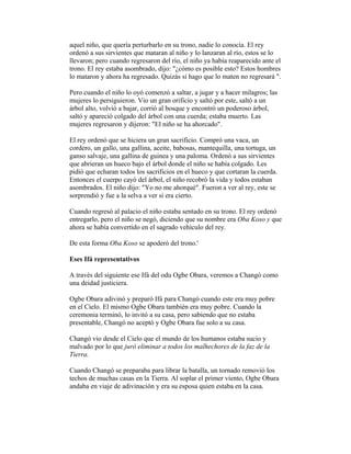 aquel niño, que quería perturbarlo en su trono, nadie lo conocía. El rey
ordenó a sus sirvientes que mataran al niño y lo lanzaran al río, estos se lo
llevaron; pero cuando regresaron del río, el niño ya había reaparecido ante el
trono. El rey estaba asombrado, dijo: "¿cómo es posible esto? Estos hombres
lo mataron y ahora ha regresado. Quizás si hago que lo maten no regresará ".
Pero cuando el niño lo oyó comenzó a saltar, a jugar y a hacer milagros; las
mujeres lo persiguieron. Vio un gran orificio y saltó por este, saltó a un
árbol alto, volvió a bajar, corrió al bosque y encontró un poderoso árbol,
saltó y apareció colgado del árbol con una cuerda; estaba muerto. Las
mujeres regresaron y dijeron: "El niño se ha ahorcado".
El rey ordenó que se hiciera un gran sacrificio. Compró una vaca, un
cordero, un gallo, una gallina, aceite, babosas, mantequilla, una tortuga, un
ganso salvaje, una gallina de guinea y una paloma. Ordenó a sus sirvientes
que abrieran un hueco bajo el árbol donde el niño se había colgado. Les
pidió que echaran todos los sacrificios en el hueco y que cortaran la cuerda.
Entonces el cuerpo cayó del árbol, el niño recobró la vida y todos estaban
asombrados. El niño dijo: "Yo no me ahorqué". Fueron a ver al rey, este se
sorprendió y fue a la selva a ver si era cierto.
Cuando regresó al palacio el niño estaba sentado en su trono. El rey ordenó
entregarlo, pero el niño se negó, diciendo que su nombre era Oba Koso y que
ahora se había convertido en el sagrado vehículo del rey.
De esta forma Oba Koso se apoderó del trono.'
Eses Ifá representativos
A través del siguiente ese Ifá del odu Ogbe Obara, veremos a Changó como
una deidad justiciera.
Ogbe Obara adivinó y preparó Ifá para Changó cuando este era muy pobre
en el Cielo. El mismo Ogbe Obara también era muy pobre. Cuando la
ceremonia terminó, lo invitó a su casa, pero sabiendo que no estaba
presentable, Changó no aceptó y Ogbe Obara fue solo a su casa.
Changó vio desde el Cielo que el mundo de los humanos estaba sucio y
malvado por lo que juró eliminar a todos los malhechores de la faz de la
Tierra.
Cuando Changó se preparaba para librar la batalla, un tornado removió los
techos de muchas casas en la Tierra. Al soplar el primer viento, Ogbe Obara
andaba en viaje de adivinación y era su esposa quien estaba en la casa.

 