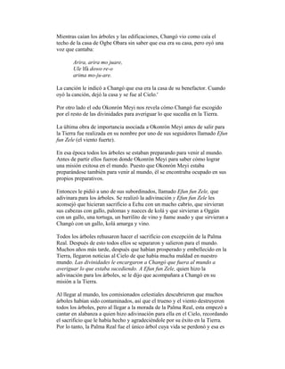 Mientras caían los árboles y las edificaciones, Changó vio como caía el
techo de la casa de Ogbe Obara sin saber que esa era su casa, pero oyó una
voz que cantaba:
Arira, arira mo juare,
Ule lfá dowo re-o
arima mo-ju-are.
La canción le indicó a Changó que esa era la casa de su benefactor. Cuando
oyó la canción, dejó la casa y se fue al Cielo.'
Por otro lado el odu Okonrón Meyi nos revela cómo Changó fue escogido
por el resto de las divinidades para averiguar lo que sucedía en la Tierra.
La última obra de importancia asociada a Okonrón Meyi antes de salir para
la Tierra fue realizada en su nombre por uno de sus seguidores llamado Efun
fun Zele (el viento fuerte).
En esa época todos los árboles se estaban preparando para venir al mundo.
Antes de partir ellos fueron donde Okonrón Meyi para saber cómo lograr
una misión exitosa en el mundo. Puesto que Okonrón Meyi estaba
preparándose también para venir al mundo, él se encontraba ocupado en sus
propios preparativos.
Entonces le pidió a uno de sus subordinados, llamado Efun fun Zele, que
adivinara para los árboles. Se realizó la adivinación y Efun fun Zele les
aconsejó que hicieran sacrificio a Echu con un macho cabrío, que sirvieran
sus cabezas con gallo, palomas y nueces de kolá y que sirvieran a Oggún
con un gallo, una tortuga, un barrilito de vino y ñame asado y que sirvieran a
Changó con un gallo, kolá amarga y vino.
Todos los árboles rehusaron hacer el sacrificio con excepción de la Palma
Real. Después de esto todos ellos se separaron y salieron para el mundo.
Muchos años más tarde, después que habían prosperado y embellecido en la
Tierra, llegaron noticias al Cielo de que había mucha maldad en nuestro
mundo. Las divinidades le encargaron a Changó que fuera al mundo a
averiguar lo que estaba sucediendo. A Efun fun Zele, quien hizo la
adivinación para los árboles, se le dijo que acompañara a Changó en su
misión a la Tierra.
Al llegar al mundo, los comisionados celestiales descubrieron que muchos
árboles habían sido contaminados, así que el trueno y el viento destruyeron
todos los árboles, pero al llegar a la morada de la Palma Real, esta empezó a
cantar en alabanza a quien hizo adivinación para ella en el Cielo, recordando
el sacrificio que le había hecho y agradeciéndole por su éxito en la Tierra.
Por lo tanto, la Palma Real fue el único árbol cuya vida se perdonó y esa es

 