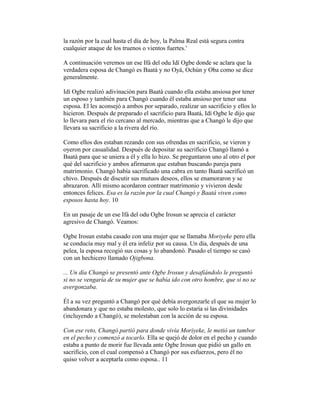 la razón por la cual hasta el día de hoy, la Palma Real está segura contra
cualquier ataque de los truenos o vientos fuertes.'
A continuación veremos un ese Ifá del odu Idí Ogbe donde se aclara que la
verdadera esposa de Changó es Baatá y no Oyá, Ochún y Oba como se dice
generalmente.
Idí Ogbe realizó adivinación para Baatá cuando ella estaba ansiosa por tener
un esposo y también para Changó cuando él estaba ansioso por tener una
esposa. El les aconsejó a ambos por separado, realizar un sacrificio y ellos lo
hicieron. Después de preparado el sacrificio para Baatá, Idí Ogbe le dijo que
lo llevara para el río cercano al mercado, mientras que a Changó le dijo que
llevara su sacrificio a la rivera del río.
Como ellos dos estaban rezando con sus ofrendas en sacrificio, se vieron y
oyeron por casualidad. Después de depositar su sacrificio Changó llamó a
Baatá para que se uniera a él y ella lo hizo. Se preguntaron uno al otro el por
qué del sacrificio y ambos afirmaron que estaban buscando pareja para
matrimonio. Changó había sacrificado una cabra en tanto Baatá sacrificó un
chivo. Después de discutir sus mutuos deseos, ellos se enamoraron y se
abrazaron. Allí mismo acordaron contraer matrimonio y vivieron desde
entonces felices. Esa es la razón por la cual Changó y Baatá viven como
esposos hasta hoy. 10
En un pasaje de un ese Ifá del odu Ogbe Irosun se aprecia el carácter
agresivo de Changó. Veamos:
Ogbe Irosun estaba casado con una mujer que se llamaba Moriyeke pero ella
se conducía muy mal y él era infeliz por su causa. Un día, después de una
pelea, la esposa recogió sus cosas y lo abandonó. Pasado el tiempo se casó
con un hechicero llamado Ojigbona.
... Un día Changó se presentó ante Ogbe Irosun y desafiándolo le preguntó
si no se vengaría de su mujer que se había ido con otro hombre, que si no se
avergonzaba.
Él a su vez preguntó a Changó por qué debía avergonzarle el que su mujer lo
abandonara y que no estaba molesto, que solo lo estaría si las divinidades
(incluyendo a Changó), se molestaban con la acción de su esposa.
Con ese reto, Changó partió para donde vivía Moriyeke, le metió un tambor
en el pecho y comenzó a tocarlo. Ella se quejó de dolor en el pecho y cuando
estaba a punto de morir fue llevada ante Ogbe Irosun que pidió un gallo en
sacrificio, con el cual compensó a Changó por sus esfuerzos, pero él no
quiso volver a aceptarla como esposa.. 11

 