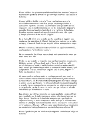 El odu ldí Meyi fue quien enseñó a la humanidad cómo honrar a Changó; de
hecho se cree que fue el primer odu que introdujo el servicio a esa deidad en
la Tierra.
Cuando Idí Meyi decidió venir a la Tierra, concluyó que no veía la
necesidad de consultarse o sacrificar, porque era tan engreído que se
consideraba superior a los demás y a pesar de los consejos dados por sus
seguidores vino al mundo solamente con sus dos instrumentos de poder y
autoridad dentro de la cabeza: la piedra de rayo y el horno de fundición.
Esos instrumentos eran utilizados por la deidad del trueno y los rayos
(Changó) y la deidad de los metales (Oggún).
En la Tierra, Idí Meyi, tuvo un padre que fue sacerdote de Oggún y una
madre que fue sacerdotiza de Changó. Salió del seno materno con la piedra
de rayo y el horno de fundición que no podía utilizar hasta que fuera mayor.
Durante su infancia y adolescencia fue creciendo tan agresivamente feroz,
que le apodaron " el hombre invencible ".
De vez en cuando, iba al lugar secreto donde tenía guardadas las armas que
había traído del Cielo.
Un día vio que su padre se preparaba para sacrificar su cabeza con un perro.
El llevó a su padre al lugar donde tenía el horno de fundición y allí
sacrificó al perro. Cuando el pueblo lo vio recreminó su acción, pero Idí
Meyi les dijo que fueran al lugar donde se había sacrificado al animal y que
comprobaran si lo que había allí era un perro y no un chivo. El perro se
había trasfigurado en chivo.
En una segunda ocasión su madre se estaba preparando para servir su
cabeza con una oveja y él la llevó al lugar donde tenía su piedra de rayo
para sacrificarla allí. Nuevamente fue criticado por los más viejos del lugar
a quienes les dijo que fueran a ver si lo que había allí no era aceite de palma
y un gallo. Las personas que fueron a comprobar sus palabras recogieron el
aceite y el gallo y se los llevaron a la madre para que realizara la ofrenda
indicándole que debía beberse el aceite.
Fue entonces que Idí Meyi confesó a sus padres que había venido del Cielo
para recordarles sus deidades patronas, a quienes ellos habían ignorado por
largo tiempo. Dio el horno de fundición a su padre para que fabricase
objetos de hierro y la piedra de rayo a su madre para que lo utilizara como
atributo de Changó y fuera su sacerdotiza. Enseñó a sus padres cómo debían
servir cada uno a Changó y a Oggún y este redescubrimiento de los caminos
de sus destinos, los transformaron en una pareja famosa y próspera. 12
El odu Ogbe Eturukpón nos revela acerca del primer santuario de Changó en
la Tierra.

 