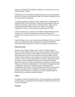 Según un ese Ifá del odu Idí Okonrón, Changó es el vocero que convoca al
Consejo Divino. Veamos:
Oloddumare envió a Orichanlá al mundo para actuar como su representante
personal. Tan pronto como Orichanlá llegó, él le solicitó a Changó convocar
una reunión con las divinidades.
A la mañana siguiente, Changó se vistió y después de ser iluminado por el
resplandor habló a través del trueno. Mientras él estaba rugiendo, todos los
hombres y animales se mantuvieron en absoluto silencio. Nadie tenía el
coraje de hacer algún ruido y mucho menos replicar. Sus palabras
conjuraron a la nube y a la lluvia para que aparecieran en el Cielo.
La lluvia comenzó a caer cuando las divinidades estaban dispuestas para la
reunión y esta se realizó de manera tan exitosa, que Changó quedó
nombrado por aclamación general como el vocero que convoca al Consejo
Divino.
Cuando Changó convoca una reunión de las divinidades y la lluvia comienza
a caer, es de esperar que nadie, especialmente las personas de dudosa
disposición, salgan afuera; quien lo hace, es a riesgo de su propia vida.14
Planta del oricha
Nombre vulgar: Palma. Nombre yorubá: Mariwo. Nombre científico:
Roystonea regia. Hábitad: África, Cuba y países tropicales. Origen: África.
Aplicaciones: De su tronco se hacen tablas y preciosos botones, las pencas
sirven para techar las casas y dar sombra en las vegas de tabaco, con las
espatas se hacen catauros y con las yaguas se hacen los tercios para envasar
el tabaco en rama. Los frutos (palmiche) son excelente alimento para cebar
los cerdos. El aceite de palmiche se utiliza en la fabricación del jabón.
Dentro del culto de los orichas, la Palma Real es venerada y se le atribuye a
Changó, sus ofrendas son depositadas allí. Esta planta es respetada por rayos
y tempestades. Su bayoneta, llamada pirigallo, es utilizada en las
consagraciones del ifismo y sin ella sería imposible realizar una iniciación a
un nuevo sacerdote de Ifá. Es alrededor de esta planta que aparecen las
piedras de rayo (belemnitas u oduara), que la tiñoza usa para romper los
huevos de otros animales en busca de alimento.
Tabúes
La calabaza, el aceite de sémola de maíz y la nuez de kolá (con excepción de
la kolá amarga) y la manipulación de sus atributos cuando la mujer atraviesa
el periodo menstrual.
Ofrendas

 